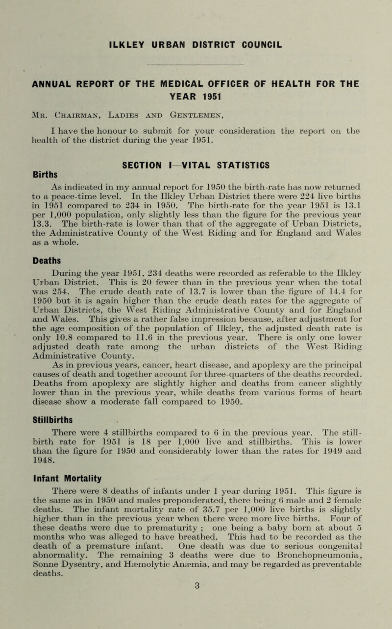ILKLEY URBAN DISTRICT COUNCIL ANNUAL REPORT OF THE MEDICAL OFFICER OF HEALTH FOR THE YEAR 1951 Mr. Chairman, Ladies and Gentlemen, I have the honour to submit for your consideration the report on the health of the district during the year 1951. SECTION I—VITAL STATISTICS Births As indicated in my annual report for 1950 the birth-rate has now returned to a peace-time level. In the Ilkley Urban District there were 224 live births in 1951 compared to 234 in 1950. The birth-rate for the year 1951 is 13.1 per 1,000 population, only slightly less than the figure for the previous year 13.3. The birth-rate is lower than that of the aggregate of Urban Districts, the Administrative County of the West Riding and for England and Wales as a whole. Deaths During the year 1951, 234 deaths were recorded as referable to the Ilkley Urban District. This is 20 fewer than in the previous year when the total was 254. The crude death rate of 13.7 is lower than the figure of 14.4 for 1950 but it is again higher than the crude death rates for the aggregate of Urban Districts, the West Riding Administrative County and for England and Wales. This gives a rather false impression because, after adjustment for the age composition of the population of Ilkley, the adjusted death rate is only 10.8 compared to 11.6 in the previous year. There is only one lower adjusted death rate among the urban districts of the West Riding Administrative County. As in previous years, cancer, heart disease, and apoplexy are the principal causes of death and together account for three-quarters of the deaths recorded. Deaths from apoplexy are slightly higher and deaths from cancer slightly lower than in the previous year, while deaths from various forms of heart disease show a moderate fall compared to 1950. Stillbirths There were 4 stillbirths compared to 6 in the previous year. The still- birth rate for 1951 is 18 per 1,000 live and stillbirths. This is lower than the figure for 1950 and considerably lower than the rates for 1949 and 1948. Infant Mortality There were 8 deaths of infants under 1 year during 1951. This figure is the same as in 1950 and males preponderated, there being 6 male and 2 female deaths. The infant mortality rate of 35.7 per 1,000 live births is slightly higher than in the previous year when there were more live births. Four of these deaths were due to prematurity ; one being a baby born at about 5 months who was alleged to have breathed. This had to be recorded as the death of a premature infant. One death was due to serious congenital abnormality. The remaining 3 deaths were due to Bronchopneumonia, Sonne Dysentry, and Haemolytic Anaemia, and may be regarded as preventable deaths.