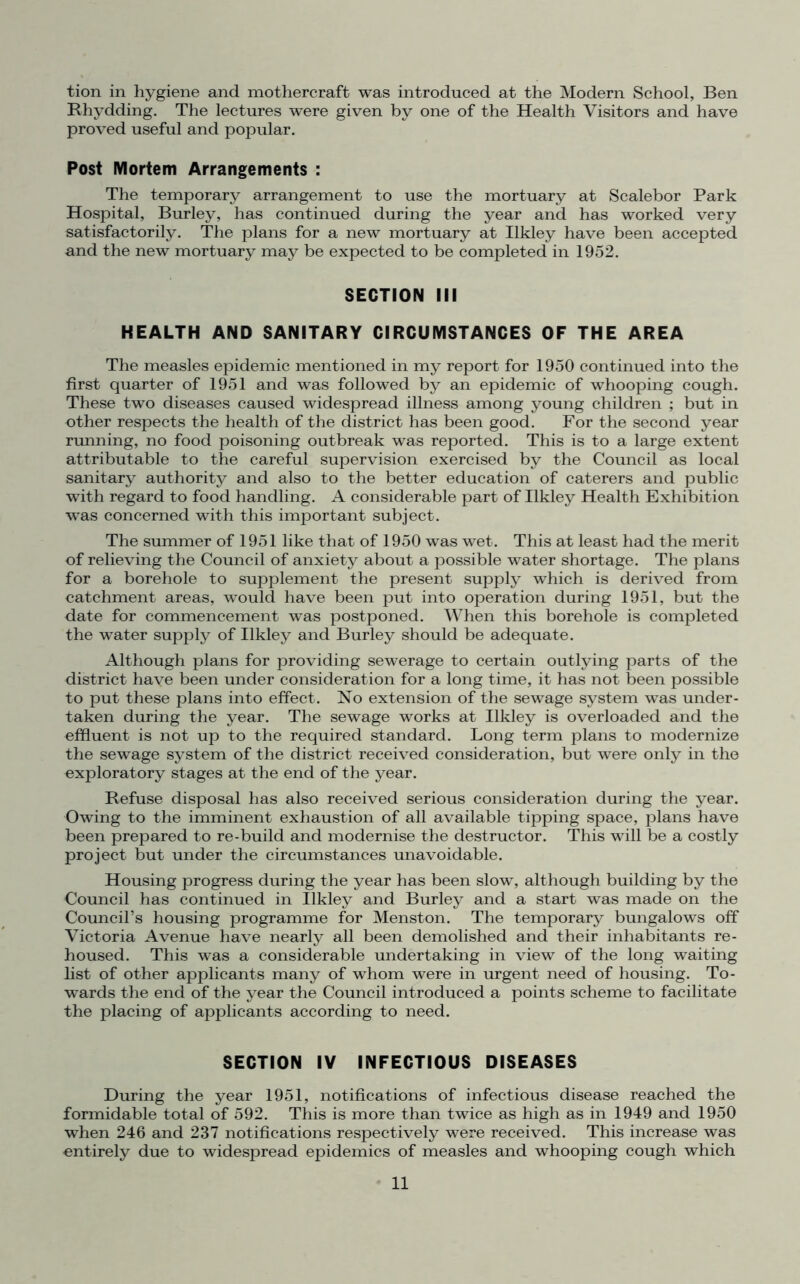 tion in hygiene and mothercraft was introduced at the Modern School, Ben Rhydding. The lectures were given by one of the Health Visitors and have proved useful and popular. Post Mortem Arrangements : The temporary arrangement to use the mortuary at Scalebor Park Hospital, Burley, has continued during the year and has worked very satisfactorily. The plans for a new mortuary at Ilkley have been accepted and the new mortuary may be expected to be completed in 1952. SECTION III HEALTH AND SANITARY CIRCUMSTANCES OF THE AREA The measles epidemic mentioned in my report for 1950 continued into the first quarter of 1951 and was followed by an epidemic of whooping cough. These two diseases caused widespread illness among young children ; but in other respects the health of the district has been good. For the second year running, no food poisoning outbreak was reported. This is to a large extent attributable to the careful supervision exercised by the Council as local sanitary authority and also to the better education of caterers and public with regard to food handling. A considerable part of Ilkley Health Exhibition was concerned with this important subject. The summer of 1951 like that of 1950 was wet. This at least had the merit of relieving the Council of anxiety about a possible water shortage. The plans for a borehole to supplement the present supply which is derived from catchment areas, would have been put into operation during 1951, but the date for commencement was postponed. When this borehole is completed the water supply of Ilkley and Burley should be adequate. Although plans for providing sewerage to certain outlying parts of the district have been under consideration for a long time, it has not been possible to put these plans into effect. No extension of the sewage system was under- taken during the year. The sewage works at Ilkley is overloaded and the effluent is not up to the required standard. Long term plans to modernize the sewage system of the district received consideration, but were only in the exploratory stages at the end of the year. Refuse disposal has also received serious consideration during the year. Owing to the imminent exhaustion of all available tipping space, plans have been prepared to re-build and modernise the destructor. This will be a costly project but under the circumstances unavoidable. Housing progress during the year has been slow, although building by the Council has continued in Ilkley and Burley and a start was made on the Council’s housing programme for Menston. The temporary bungalows off Victoria Avenue have nearly all been demolished and their inhabitants re- housed. This was a considerable undertaking in view of the long waiting list of other applicants many of whom were in urgent need of housing. To- wards the end of the year the Council introduced a points scheme to facilitate the placing of applicants according to need. SECTION IV INFECTIOUS DISEASES During the year 1951, notifications of infectious disease reached the formidable total of 592. This is more than twice as high as in 1949 and 1950 when 246 and 237 notifications respectively were received. This increase was entirely due to widespread epidemics of measles and whooping cough which