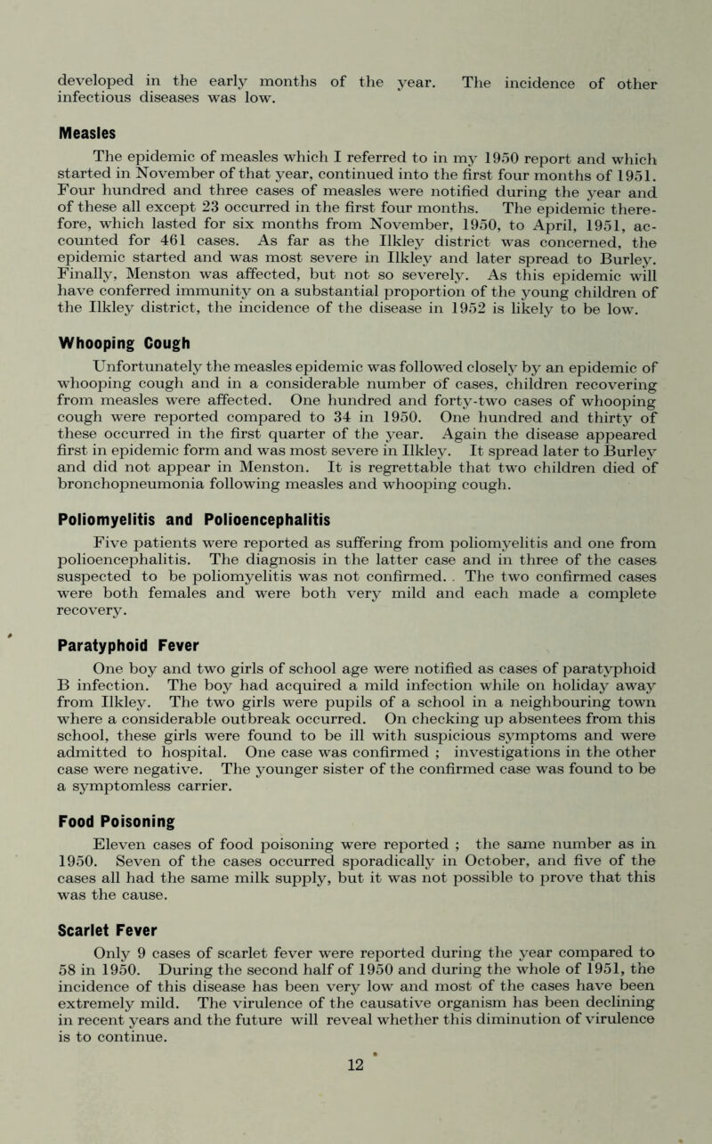 developed in the early months of the year. The incidence of other infectious diseases was low. Measles The epidemic of measles which I referred to in my 1950 report and which started in November of that year, continued into the first four months of 1951. Four hundred and three cases of measles were notified during the year and of these all except 23 occurred in the first four months. The epidemic there- fore, which lasted for six months from November, 1950, to April, 1951, ac- counted for 461 cases. As far as the Ilkley district was concerned, the epidemic started and was most severe in Ilkley and later spread to Burley. Finally, Menston was affected, but not so severely. As this epidemic will have conferred immunity on a substantial proportion of the young children of the Ilkley district, the incidence of the disease in 1952 is likely to be low. Whooping Cough Unfortunately the measles epidemic was followed closely by an epidemic of whooping cough and in a considerable number of cases, children recovering from measles were affected. One hundred and forty-two cases of whooping cough were reported compared to 34 in 1950. One hundred and thirty of these occurred in the first quarter of the year. Again the disease appeared first in epidemic form and was most severe in Ilkley. It spread later to Burley and did not appear in Menston. It is regrettable that two children died of bronchopneumonia following measles and whooping cough. Poliomyelitis and Polioencephalitis Five patients were reported as suffering from poliomyelitis and one from polioencephalitis. The diagnosis in the latter case and in three of the cases suspected to be poliomyelitis was not confirmed. . The two confirmed cases were both females and were both very mild and each made a complete recovery. Paratyphoid Fever One boy and two girls of school age were notified as cases of paratyphoid B infection. The boy had acquired a mild infection while on holiday away from Ilkley. The two girls were pupils of a school in a neighbouring town where a considerable outbreak occurred. On checking up absentees from this school, these girls were found to be ill with suspicious symptoms and were admitted to hospital. One case was confirmed ; investigations in the other case were negative. The younger sister of the confirmed case was found to be a symptomless carrier. Food Poisoning Eleven cases of food poisoning were reported ; the same number as in 1950. Seven of the cases occurred sporadically in October, and five of the cases all had the same milk supply, but it was not possible to prove that this was the cause. Scarlet Fever Only 9 cases of scarlet fever were reported during the year compared to 58 in 1950. During the second half of 1950 and during the whole of 1951, the incidence of this disease has been very low and most of the cases have been extremely mild. The virulence of the causative organism has been declining in recent years and the future will reveal whether this diminution of virulence is to continue.