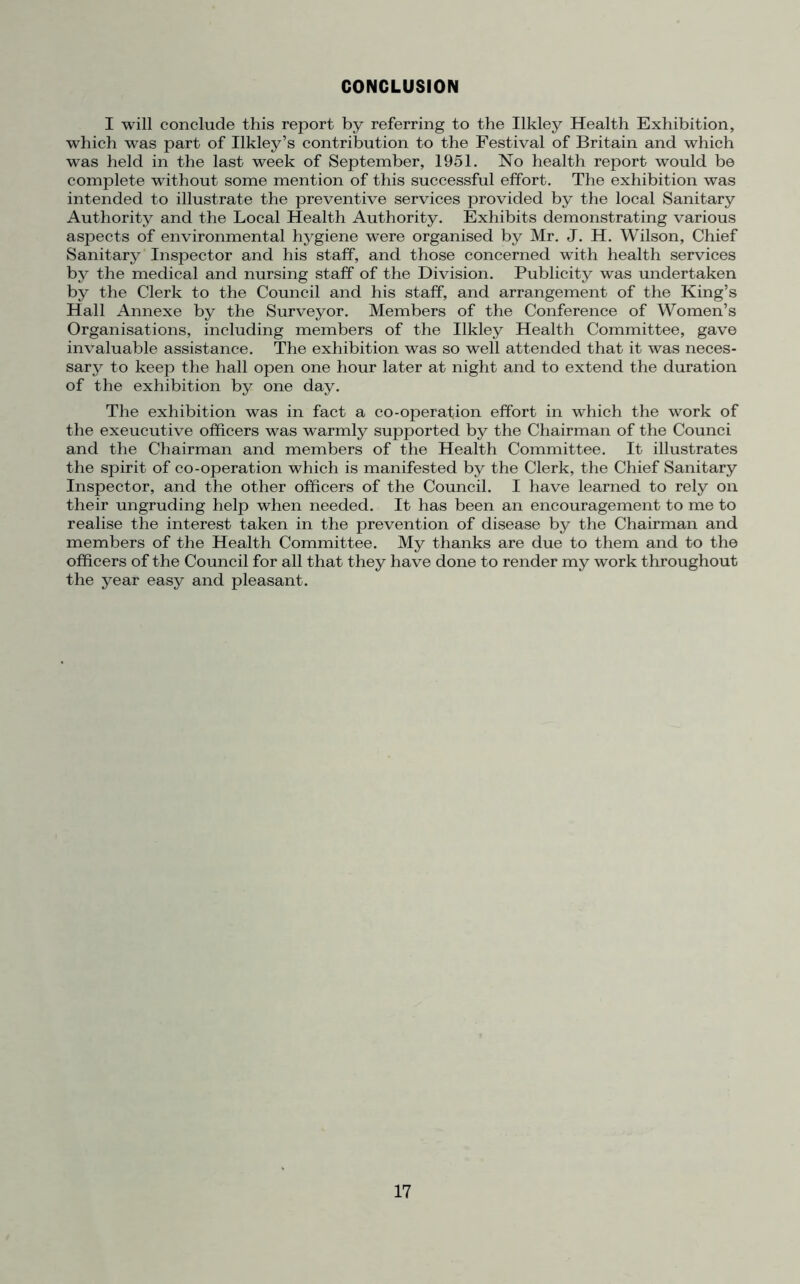 CONCLUSION I will conclude this report by referring to the Ilkley Health Exhibition, which was part of Ilkley’s contribution to the Festival of Britain and which was held in the last week of September, 1951. No health report would be complete without some mention of this successful effort. The exhibition was intended to illustrate the preventive services provided by the local Sanitary Authority and the Local Health Authority. Exhibits demonstrating various aspects of environmental hygiene were organised by Mr. J. H. Wilson, Chief Sanitary Inspector and his staff, and those concerned with health services by the medical and nursing staff of the Division. Publicity was undertaken by the Clerk to the Council and his staff, and arrangement of the King’s Hall Annexe by the Surveyor. Members of the Conference of Women’s Organisations, including members of the Ilkley Health Committee, gave invaluable assistance. The exhibition was so well attended that it was neces- sary to keep the hall open one hour later at night and to extend the duration of the exhibition by one day. The exhibition was in fact a co-operation effort in which the work of the exeucutive officers was warmly supported by the Chairman of the Counci and the Chairman and members of the Health Committee. It illustrates the spirit of co-operation which is manifested by the Clerk, the Chief Sanitary Inspector, and the other officers of the Council. I have learned to rely on their ungruding help when needed. It has been an encouragement to me to realise the interest taken in the prevention of disease by the Chairman and members of the Health Committee. My thanks are due to them and to the officers of the Council for all that they have done to render my work throughout the year easy and pleasant.