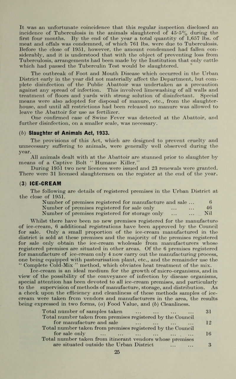 It was an unfortunate coincidence that this regular inspection disclosed an incidence of Tuberculosis in the animals slaughtered of 45*5% during the first four months. By the end of the year a total quantity of 1,657 lbs. of meat and offals was condemned, of which 761 lbs. were due to Tuberculosis. Before the close of 1951, however, the amount condemned had fallen con- siderably, and it is understood that with the object of preventing loss from Tuberculosis, arrangements had been made by the Institution that only cattle which had passed the Tuberculin Test would be slaughtered. The outbreak of Foot and Mouth Disease which occurred in the Urban District early in the year did not materially affect the Department, but com- plete disinfection of the Public Abattoir was undertaken as a precaution against any spread of infection. This involved lime washing of all walls and treatment of floors and yards with strong solution of disinfectant. Special means were also adopted for disposal of manure, etc., from the slaughter- house, and until all restrictions had been released no manure was allowed to leave the Abattoir for use as fertilizer. One confirmed case of Swine Fever was detected at the Abattoir, and further disinfection, on a smaller scale, was necessary. (b) Slaughter of Animals Act, 1933. The provisions of this Act, which are designed to prevent cruelty and unnecessary suffering to animals, were generally well observed during the year. All animals dealt with at the Abattoir are stunned prior to slaughter by means of a Captive Bolt “ Humane Killer.” During 1951 two new licences were issued and 23 renewals were granted. There were 31 licensed slaughtermen on the register at the end of the year. (3) ICE-CREAM The following are details of registered premises in the Urban District at the close of 1951. Number of premises registered for manufacture and sale ... 6 Number of premises registered for sale only ... ... 46 Number of premises registered for storage only ... ... Nil Whilst there have been no new premises registered for the manufacture of ice-cream, 6 additional registrations have been approved by the Council for sale. Only a small proportion of the ice-cream manufactured in the district is sold at these premises and the majority of the premises registered for sale only obtain the ice-cream wholesale from manufacturers whose registered premises are situated in other areas. Of the 6 premises registered for manufacture of ice-cream only 4 now carry out the manufacturing process, one being equipped with pasteurisation plant, etc., and the remainder use the “ Complete Cold-Mix ” method, which obviates heat treatment of the mix. Ice-cream is an ideal medium for the growth of micro-organisms, and in view of the possibility of the conveyance of infection by disease organisms, special attention has been devoted to all ice-cream premises, and particularly to the supervision of methods of manufacture, storage, and distribution. As a check upon the efficiency and cleanliness of these methods samples of ice- cream were taken from vendors and manufacturers in the area, the results being expressed in two forms, (a) Food Value, and (b) Cleanliness. Total number of samples taken ... ... ... ... 31 Total number taken from premises registered by the Council for manufacture and sale ... ... ... ... 12 Total number taken from premises registered by the Council for sale only ... ... ... ... ... ... 16 Total number taken from itinerant vendors whose premises are situated outside the Urban District ... ... 3