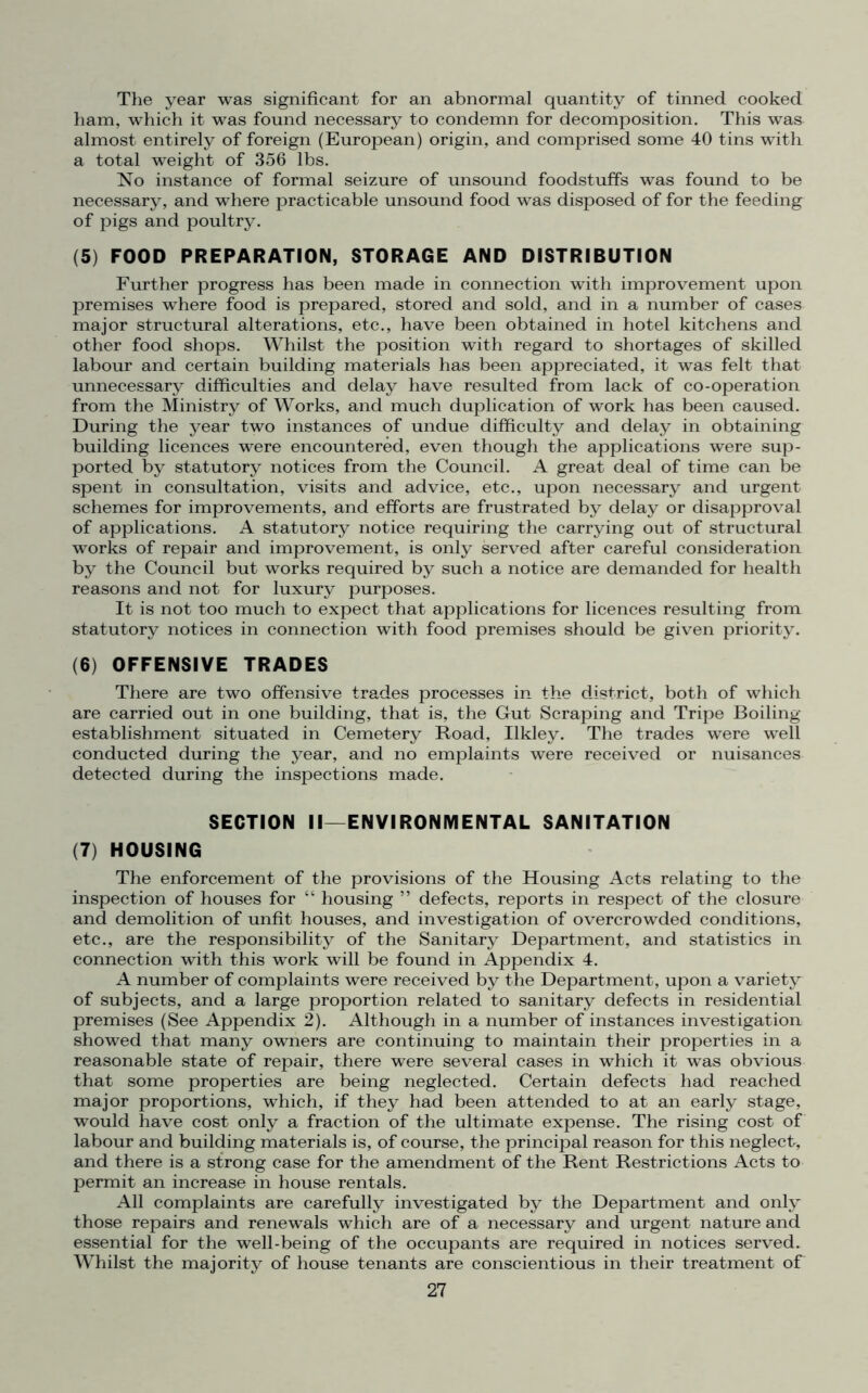 The year was significant for an abnormal quantity of tinned cooked ham, which it was found necessary to condemn for decomposition. This was almost entirely of foreign (European) origin, and comprised some 40 tins with a total weight of 356 lbs. No instance of formal seizure of unsound foodstuffs was found to be necessary, and where practicable unsound food was disposed of for the feeding of pigs and poultry. (5) FOOD PREPARATION, STORAGE AND DISTRIBUTION Further progress has been made in connection with improvement upon premises where food is prepared, stored and sold, and in a number of cases major structural alterations, etc., have been obtained in hotel kitchens and other food shops. Whilst the position with regard to shortages of skilled labour and certain building materials has been appreciated, it was felt that unnecessary difficulties and delay have resulted from lack of co-operation from the Ministry of Works, and much duplication of work has been caused. During the year two instances of undue difficulty and delay in obtaining building licences were encountered, even though the applications were sup- ported by statutory notices from the Council. A great deal of time can be spent in consultation, visits and advice, etc., upon necessary and urgent schemes for improvements, and efforts are frustrated by delay or disapproval of applications. A statutory notice requiring the carrying out of structural works of repair and improvement, is only served after careful consideration by the Council but works required by such a notice are demanded for health reasons and not for luxury purposes. It is not too much to expect that applications for licences resulting from statutory notices in connection with food premises should be given priority. (6) OFFENSIVE TRADES There are two offensive trades processes in the district, both of which are carried out in one building, that is, the Gut Scraping and Tripe Boiling- establishment situated in Cemetery Road, Ilkley. The trades were well conducted during the year, and no emplaints were received or nuisances detected during the inspections made. SECTION II—ENVIRONMENTAL SANITATION (7) HOUSING The enforcement of the provisions of the Housing Acts relating to the inspection of houses for “ housing ” defects, reports in respect of the closure and demolition of unfit houses, and investigation of overcrowded conditions, etc., are the responsibility of the Sanitary Department, and statistics in connection with this work will be found in Appendix 4. A number of complaints were received by the Department, upon a variety of subjects, and a large proportion related to sanitary defects in residential premises (See Appendix 2). Although in a number of instances investigation showed that many owners are continuing to maintain their properties in a reasonable state of repair, there were several cases in which it was obvious that some properties are being neglected. Certain defects had reached major proportions, which, if they had been attended to at an early stage, would have cost only a fraction of the ultimate expense. The rising cost of labour and building materials is, of course, the principal reason for this neglect, and there is a strong case for the amendment of the Rent Restrictions Acts to permit an increase in house rentals. All complaints are carefully investigated by the Department and only those repairs and renewals which are of a necessary and urgent nature and essential for the well-being of the occupants are required in notices served. Whilst the majority of house tenants are conscientious in their treatment of
