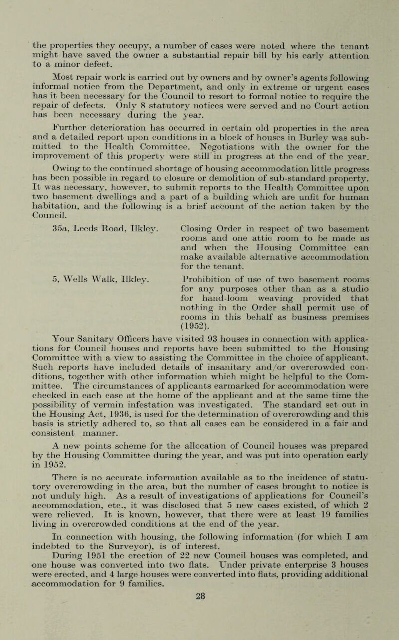 the properties they occupy, a number of cases were noted where the tenant might have saved the owner a substantial repair bill by his early attention to a minor defect. Most repair work is carried out by owners and by owner’s agents following informal notice from the Department, and only in extreme or urgent cases has it been necessary for the Council to resort to formal notice to require the repair of defects. Only 8 statutory notices were served and no Court action has been necessary during the year. Further deterioration has occurred in certain old properties in the area and a detailed report upon conditions in a block of houses in Burley was sub- mitted to the Health Committee. Negotiations with the owner for the improvement of this property were still in progress at the end of the year. Owing to the continued shortage of housing accommodation little progress has been possible in regard to closure or demolition of sub-standard property. It was necessary, however, to submit reports to the Health Committee upon two basement dwellings and a part of a building which are unfit for human habitation, and the following is a brief account of the action taken by the Council. 35a, Leeds Road, Ilkley. Closing Order in respect of two basement rooms and one attic room to be made as and when the Housing Committee can make available alternative accommodation for the tenant. 5, Wells Walk, Ilkley. Prohibition of use of two basement rooms for any purposes other than as a studio for hand-loom weaving provided that nothing in the Order shall permit use of rooms in this behalf as business premises (1952). Your Sanitary Officers have visited 93 houses in connection with applica- tions for Council houses and reports have been submitted to the Housing Committee with a view to assisting the Committee in the choice of applicant. Such reports have included details of insanitary and/or overcrowded con- ditions, together with other information which might be helpful to the Com- mittee. The circumstances of applicants earmarked for accommodation were checked in each case at the home of the applicant and at the same time the possibility of vermin infestation was investigated. The standard set out in the Housing Act, 1936, is used for the determination of overcrowding and this basis is strictly adhered to, so that all cases can be considered in a fair and consistent manner. A new points scheme for the allocation of Council houses was prepared by the Housing Committee during the year, and was put into operation early in 1952. There is no accurate information available as to the incidence of statu- tory overcrowding in the area, but the number of cases brought to notice is not unduly high. As a result of investigations of applications for Council’s accommodation, etc., it was disclosed that 5 new cases existed, of which 2 were relieved. It is known, however, that there were at least 19 families living in overcrowded conditions at the end of the year. In connection with housing, the following information (for which I am indebted to the Surveyor), is of interest. During 1951 the erection of 22 new Council houses was completed, and one house was converted into two flats. Under private enterprise 3 houses were erected, and 4 large houses were converted into flats, providing additional accommodation for 9 families.
