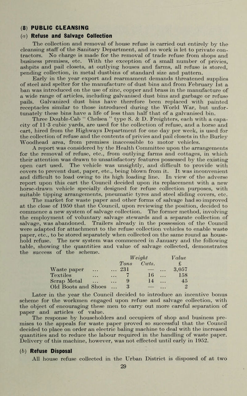 (8) PUBLIC CLEANSING (a) Refuse and Salvage Collection The collection and removal of house refuse is carried out entirely by the cleansing staff of the Sanitary Department, and no work is let to private con- tractors. No charge is made for the removal of trade refuse from shops and business premises, etc. With the exception of a small number of privies,, ashpits and pail closets, at outlying houses and farms, all refuse is stored, pending collection, in metal dustbins of standard size and pattern. Early in the year export and rearmament demands threatened supplies of steel and spelter for the manufacture of dust bins and from February 1st a ban was introduced on the use of zinc, copper and brass in the manufacture of a wide range of articles, including galvanised dust bins and garbage or refuse pails. Galvanized dust bins have therefore been replaced with painted receptacles similar to those introduced during the World War, but unfor- tunately these bins have a life of less than half that of a galvanised bin. Three Double-Cab “ Chelsea ” type S. & D. Freighters, each with a capa- city of 11-3 cubic yards, are used for the collection of refuse, and a horse and cart, hired from the Highways Department for one day per week, is used for the collection of refuse and the contents of privies and pail closets in the Burley Woodhead area, from premises inaccessible to motor vehicles. A report was considered by the Health Committee upon the arrangements for the removal of refuse, etc., from outlying farms and cottages, in which their attention was drawn to unsatisfactory features possessed by the existing open cart used. The vehicle was unsightly, and difficult to provide with covers to prevent dust, paper, etc., being blown from it. It was inconvenient and difficult to load owing to its high loading line. In view of the adverse report upon this cart the Council decided upon its replacement with a new horse-drawn vehicle specially designed for refuse collection purposes, with suitable tipping arrangements, pneumatic tyres and steel sliding covers, etc. The market for waste paper and other forms of salvage had so improved at the close of 1950 that the Council, upon reviewing the position, decided to commence a new system of salvage collection. The former method, involving the employment of voluntary salvage stewards and a separate collection of salvage, was abandoned. Trailers already in the possession of the Council were adapted for attachment to the refuse collection vehicles to enable waste paper, etc., to be stored separately when collected on the same round as house- hold refuse. The new system was commenced in January and the following table, showing the quantities and value of salvage collected, demonstrates the success of the scheme. Waste paper Weight Tons Cwts. .. 231 — .. Value £ . 3,057 Textiles 7 16 .. 158 Scrap Metal 9 14 .. 45 Old Boots and Shoes . ..3 — 2 Later in the year the Council decided to introduce an incentive bonus scheme for the workmen engaged upon refuse and salvage collection, with the object of encouraging these men to carry out more careful separation of paper and articles of value. The response by householders and occupiers of shop and business pre- mises to the appeals for waste paper proved so successful that the Council decided to place on order an electric baling machine to deal with the increased quantities and to reduce the labour required in the handling of waste paper. Delivery of this machine, however, was not effected until early in 1952. (6) Refuse Disposal All house refuse collected in the Urban District is disposed of at two