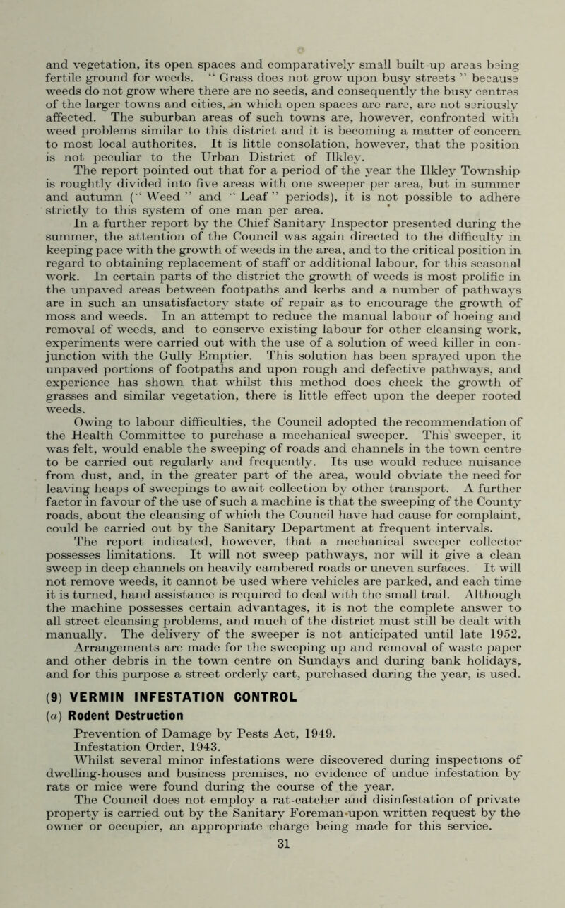 and vegetation, its open spaces and comparatively small built-up areas being fertile ground for weeds. “ Grass does not grow upon busy streets ” because weeds do not grow where there are no seeds, and consequently the busy centres of the larger towns and cities, in which open spaces are rare, are not seriously affected. The suburban areas of such towns are, however, confronted with weed problems similar to this district and it is becoming a matter of concern to most local authorites. It is little consolation, however, that the position is not peculiar to the Urban District of Ilkley. The report pointed out that for a period of the year the Ilkley Township is roughtly divided into five areas with one sweeper per area, but in summer and autumn (“Weed” and “Leaf” periods), it is not possible to adhere strictly to this system of one man per area. In a further report by the Chief Sanitary Inspector presented during the summer, the attention of the Council was again directed to the difficulty in keeping pace with the growth of weeds in the area, and to the critical position in regard to obtaining replacement of staff or additional labour, for this seasonal work. In certain parts of the district the growth of weeds is most prolific in the unpaved areas between footpaths and kerbs and a number of pathways are in such an unsatisfactory state of repair as to encourage the growth of moss and weeds. In an attempt to reduce the manual labour of hoeing and removal of weeds, and to conserve existing labour for other cleansing work, experiments were carried out with the use of a solution of weed killer in con- junction with the Gully Emptier. This solution has been sprayed upon the unpaved portions of footpaths and upon rough and defective pathways, and experience has shown that whilst this method does check the growth of grasses and similar vegetation, there is little effect upon the deeper rooted weeds. Owing to labour difficulties, the Council adopted the recommendation of the Health Committee to purchase a mechanical sweeper. This sweeper, it was felt, would enable the sweeping of roads and channels in the town centre to be carried out regularly and frequently. Its use would reduce nuisance from dust, and, in the greater part of the area, would obviate the need for leaving heaps of sweepings to await collection by other transport. A further factor in favour of the use of such a machine is that the sweeping of the County roads, about the cleansing of which the Council have had cause for complaint, could be carried out by the Sanitary Department at frequent intervals. The report indicated, however, that a mechanical sweeper collector possesses limitations. It will not sweep pathways, nor will it give a clean sweep in deep channels on heavily cambered roads or uneven surfaces. It will not remove weeds, it cannot be used where vehicles are parked, and each time it is turned, hand assistance is required to deal with the small trail. Although the machine possesses certain advantages, it is not the complete answer to all street cleansing problems, and much of the district must still be dealt with manually. The delivery of the sweeper is not anticipated until late 1952. Arrangements are made for the sweeping up and removal of waste paper and other debris in the town centre on Sundays and during bank holidays, and for this purpose a street orderly cart, purchased during the year, is used. (9) VERMIN INFESTATION CONTROL (a) Rodent Destruction Prevention of Damage by Pests Act, 1949. Infestation Order, 1943. Whilst several minor infestations were discovered during inspections of dwelling-houses and business premises, no evidence of undue infestation by rats or mice were found during the course of the year. The Council does not employ a rat-catcher and disinfestation of private property is carried out by the Sanitary Foreman«upon written request by the owner or occupier, an appropriate charge being made for this service.