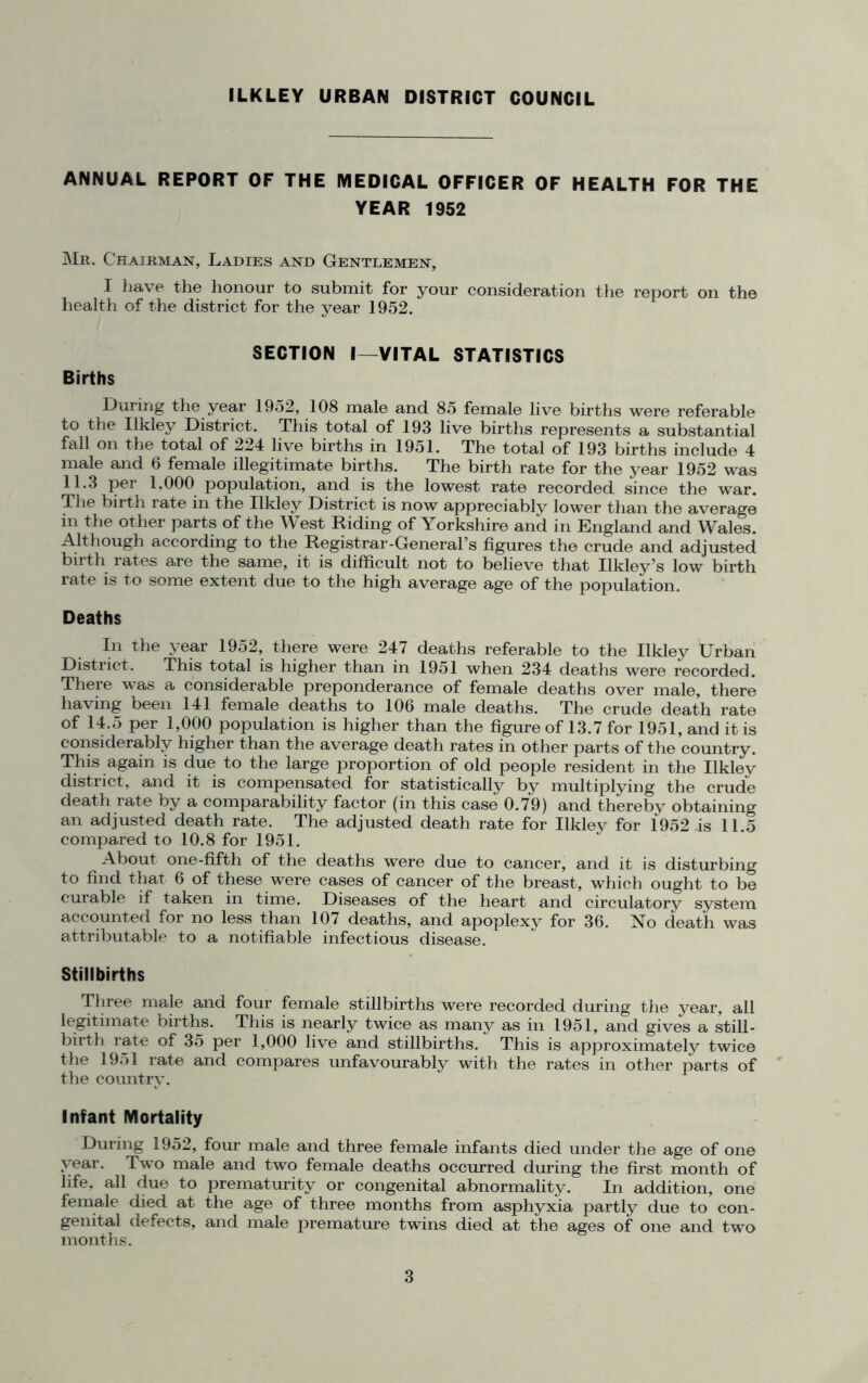 ILKLEY URBAN DISTRICT COUNCIL ANNUAL REPORT OF THE MEDICAL OFFICER OF HEALTH FOR THE YEAR 1952 Mr. Chairman, Ladies and Gentlemen, I have the honour to submit for your consideration the report on the health of the district for the year 1952. SECTION I—VITAL STATISTICS Births During the year 1952, 108 male and 85 female live births were referable to the Ilkley District. This total of 193 live births represents a substantial fall on the total of 224 live births in 1951. The total of 193 births include 4 male and 6 female illegitimate births. The birth rate for the year 1952 was 11.3 per 1.000 population, and is the lowest rate recorded since the war. The birth rate in the Ilkley District is now appreciably lower than the average in the other parts of the West Riding of Yorkshire and in England and Wales. Although according to the Registrar-General’s figures the crude and adjusted birth rates are the same, it is difficult not to believe that Ilkley’s low birth rate is to some extent due to the high average age of the population. Deaths In the year 1952, there were 247 deaths referable to the Ilkley Urban District. This total is higher than in 1951 when 234 deaths were recorded. There was a considerable preponderance of female deaths over male, there having been 141 female deaths to 106 male deaths. The crude death rate of 14.5 per 1,000 population is higher than the figure of 13.7 for 1951, and it is considerably higher than the average death rates in other parts of the country. This again is due to the large proportion of old people resident in the Ilkley district, and it is compensated for statistically by multiplying the crude death rate by a comparability factor (in this case 0.79) and thereby obtaining an adjusted death rate. The adjusted death rate for Ilkley for 1952 is 11.5 compared to 10.8 for 1951. About one-fifth of the deaths were due to cancer, and it is disturbing to find that 6 of these were cases of cancer of the breast, which ought to be curable if taken in time. Diseases of the heart and circulatory system accounted for no less than 107 deaths, and apoplexy for 36. No death was attributable to a notifiable infectious disease. Stillbirths Three male and four female stillbirths were recorded during the year, all legitimate births. This is nearly twice as many as in 1951, and gives a still- birth rate of 35 per 1,000 live and stillbirths. This is approximately twice the 1951 rate and compares unfavourably with the rates in other parts of the country. Infant Mortality During 1952, four male and three female infants died under the age of one year. Two male and two female deaths occurred during the first month of life, all due to prematurity or congenital abnormality. In addition, one female died at the age of three months from asphyxia partly due to con- genital defects, and male premature twins died at the ages of one and two months.