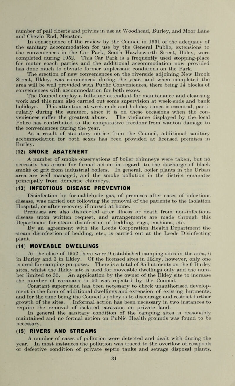 number of pail closets and privies in use at Woodhead, Burley, and Moor Lane and Chevin End, Menston. In consequence of the review by the Council in 1951 of the adequacy of the sanitary accommodation for use by the General Public, extensions to the conveniences in the Car Park, South Hawksworth Street, Ilklev, were completed during 1952. This Car Park is a frequently used stopping-place for motor coach parties and the additional accommodation now provided has done much to obviate former unpleasant conditions on the Park. The erection of new conveniences on the riverside adjoining New Brook Street, Ilkley, was commenced during the year, and when completed the area will be well provided with Public Conveniences, there being 14 blocks of conveniences with accommodation for both sexes. The Council employ a full-time attendant for maintenance and cleansing ■work and this man also carried out some supervision at week-ends and bank holidays. This attention at week-ends and holiday times is essential, parti- cularly during the summer, since it is on these occasions when the con- veniences suffer the greatest abuse. The vigilance displayed by the local Police has contributed to the comparative freedom- from wanton damage to the conveniences during the year. As a result of statutory notice from the Council, additional sanitary accommodation for both sexes has been provided at licensed premises in Burley. (12) SMOKE ABATEMENT A number of smoke observations of boiler chimneys were taken, but no necessity has arisen for formal action in regard to the discharge of black smoke or grit from industrial boilers. In general, boiler plants in the Urban area are well managed, and the smoke pollution in the district emanates principally from domestic chimneys. (13) INFECTIOUS DISEASE PREVENTION Disinfection by formaldehyde gas, of premises after cases of infectious disease, was carried out following the removal of the patients to the Isolation Hospital, or after recovery if nursed at home. Premises are also disinfected after illness or death from non-infectious disease upon written request, and arrangements are made through this Department for steam disinfection of bedding, rugs, cushions, etc. By an agreement with the Leeds Corporation Health Department the steam disinfection of bedding, etc., is carried out at the Leeds Disinfecting plant. (14) MOVEABLE DWELLINGS At the close of 1952 there were 9 established camping sites in the area, 6 in Burley and 3 in Ilkley. Of the licensed sites in Ilkley, however, only one is used for camping purposes. There is a total of 85 hutments on the 6 Burley sites, whilst the Ilkley site is used for moveable dwellings only and the num- ber limited to 35. An application by the owner of the Ilkley site to increase the number of caravans to 50 was rejected by the Council. Constant supervision has been necessary to check unauthorised develop- ment in the form of additional dwellings and extension of existing hutments, and for the time being the Council’s policy is to discourage and restrict further growth of the sites. , Informal action has been necessary in two instances to require the removal of isolated caravans on private land. In general the sanitary condition of the camping sites is reasonably maintained and no formal action on Public Health grounds was found to be necessary. (15) RIVERS AND STREAMS A number of cases of pollution were detected and dealt with during the year. In most instances the pollution was traced to the overflow of cesspools or defective condition of private septic tanks and sewage disposal plants.