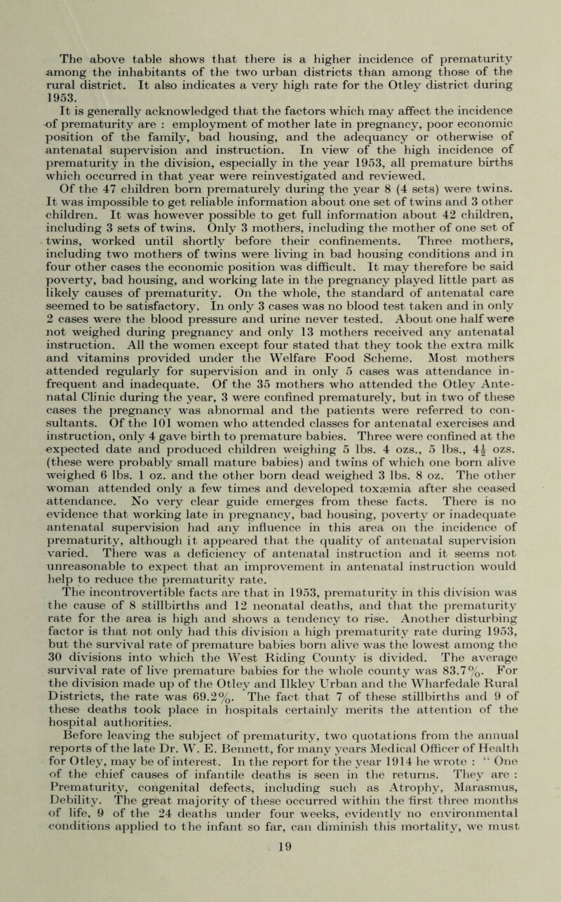 The above table shows that there is a higher incidence of prematurity among the inhabitants of the two urban districts than among those of the rural district. It also indicates a very high rate for the Otley district during 1953. It is generally acknowledged that the factors which may affect the incidence of prematurity are : employment of mother late in pregnancy, poor economic position of the family, bad housing, and the adequancy or otherwise of antenatal supervision and instruction. In view of the high incidence of prematurity in the division, especially in the year 1953, all premature births which occurred in that year were reinvestigated and reviewed. Of the 47 children born prematurely during the year 8 (4 sets) were twins. It was impossible to get reliable information about one set of twins and 3 other children. It was however possible to get full information about 42 children, including 3 sets of twins. Only 3 mothers, including the mother of one set of twins, worked until shortly before their confinements. Three mothers, including two mothers of twins were living in bad housing conditions and in four other cases the economic position was difficult. It may therefore be said poverty, bad housing, and working late in the pregnancy played little part as likely causes of prematurity. On the whole, the standard of antenatal care seemed to be satisfactory. In only 3 cases was no blood test taken and in only 2 cases were the blood pressure and urine never tested. About one half were not weighed during pregnancy and only 13 mothers received any antenatal instruction. All the women except four stated that they took the extra milk and vitamins provided under the Welfare Food Scheme. Most mothers attended regularly for supervision and in only 5 cases was attendance in- frequent and inadequate. Of the 35 mothers who attended the Otley Ante- natal Clinic during the year, 3 were confined prematurely, but in two of these cases the pregnancy was abnormal and the patients were referred to con- sultants. Of the 101 women who attended classes for antenatal exercises and instruction, only 4 gave birth to premature babies. Three were confined at the expected date and produced children weighing 5 lbs. 4 ozs., 5 lbs., 4^ ozs. (these were probably small mature babies) and twins of which one born alive weighed 6 lbs. 1 oz. and the other born dead weighed 3 lbs. 8 oz. The other woman attended only a few times and developed toxaemia after she ceased attendance. No very clear guide emerges from these facts. There is no evidence that working late in pregnancy, bad housing, poverty or inadequate antenatal supervision had any influence in this area on the incidence of prematurity, although it appeared that the quality of antenatal supervision varied. There was a deficiency of antenatal instruction and it seems not unreasonable to expect that an improvement in antenatal instruction would help to reduce the prematurity rate. The incontrovertible facts are that in 1953, prematurity in this division was the cause of 8 stillbirths and 12 neonatal deaths, and that the prematurity rate for the area is high and shows a tendency to rise. Another disturbing factor is that not only had this division a high prematurity rate during 1953, but the survival rate of premature babies born alive was the lowest among the 30 divisions into which the West Riding County is divided. The average survival rate of live premature babies for the whole county was 83.7%. For the division made up of the Otley and Ilkley Urban and the Wharfedale Rural Districts, the rate was 69.2%. The fact that 7 of these stillbirths and 9 of these deaths took place in hospitals certainly merits the attention of the hospital authorities. Before leaving the subject of prematurity, two quotations from the annual reports of the late Dr. W. E. Bennett, for many years Medical Officer of Health for Otley, may be of interest. In the report for the year 1914 he wrote : “ One of the chief causes of infantile deaths is seen in the returns. They are : Prematurity, congenital defects, including such as Atrophy, Marasmus, Debility. The great majority of these occurred within the first three months of life, 9 of the 24 deaths under four weeks, evidently no environmental conditions applied to the infant so far, can diminish this mortality, we must