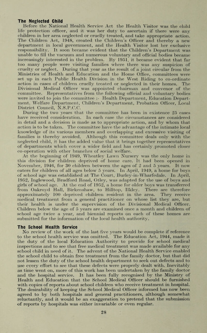 The Neglected Child Before the National Health Service Act the Health Visitor was the child life protection officer, and it was her duty to ascertain if there were any children in her area neglected or cruelly treated, and take appropriate action. The Children Act, 1948, created the Children’s Officer and thereby a new department in local government, and the Health Visitor lost her exclusive responsibility. It soon became evident that the Children’s Department was unable to fill the vacuum and numerous voluntary and official bodies became increasingly interested in the problem. By 1951, it became evident that far too many people were visiting families where there was any suspicion of cruelty or neglect. During that year as the result of a joint circular from the Ministries of Health and Education and the Home Office, committees were set up in each Public Health Division in the West Riding to co-ordinate action in cases of children cruelly treated or neglected in their homes. The Divisional Medical Officer was appointed chairman and convenor of the committee. Representatives from the following official and voluntary bodies were invited to join the committee Health Department, Education Depart- ment. Welfare Department, Children’s Department, Probation Officer, Local District Council, N.S.P.C.C. During the two years that the committee has been in existence 25 cases have received consideration. In each case the circumstances are considered in detail and a decision is made as to appropriate action, and by whom that action is to be taken. The committee have the advantage of the intimate local knowledge of its various members and overlapping and excessive visiting of families is thereby avoided. Although this committee deals only with the neglected child, it has the added value that it brings together representatives of departments which cover a wider field and has certainly promoted closer co-operation with other branches of social welfare. At the beginning of 1949, Wheatley Lawn Nursery was the only home in this division for children deprived of home care. It had been opened in November, 1946, for 30 children between the ages of 2 and 5 years. It now caters for children of all ages below 5 years. In April, 1949, a home for boys of school age was established at The Court, Burley-in-Wharfedale. In April, 1952, Inglewood, Bradford Road, Otley, was adapted for the use of boys and girls of school age. At the end of 1952, a home for older boys was transferred from Oakroyd Hall, Birkenshaw, to Hilltop, Ukley. There are therefore approximately 100 deprived children resident in the area. They receive medical treatment from a general practitioner on whose list they are, but their health is under the supervision of the Divisional Medical Officer. Children below the age of 5 years are examined once a month and children of school age twice a year, and biennial reports on each of these homes are submitted for the information of the local health authority. The School Health Service No review of the work of the last five years would be complete if reference to the school health service was omitted. The Education Act, 1944, made it ihe duty of the local Education Authority to provide for school medical inspections and to see that free medical treatment was made available for any school child in need of it. The advent of the National Health Service enabled the school child to obtain free treatment from the family doctor, but that did not lessen the duty of the school health department to seek out defects and to Tuse every effort to see that these defects were properly dealt with. Inevitably as time went on, more of this work has been undertaken by the family doctor and the hospital service. It has been fully recognised by the Ministry of Health and Education that the School Medical Officer should be furnished with copies of reports about school children who receive treatment in hospital. The desirability of keeping the School Medical Officer informed has now been agreed to by both hospitals and general practitioners, although somewhat reluctantly, and it would be an exaggeration to pretend that the submission of reports by hospitals was either invariable or even regular.