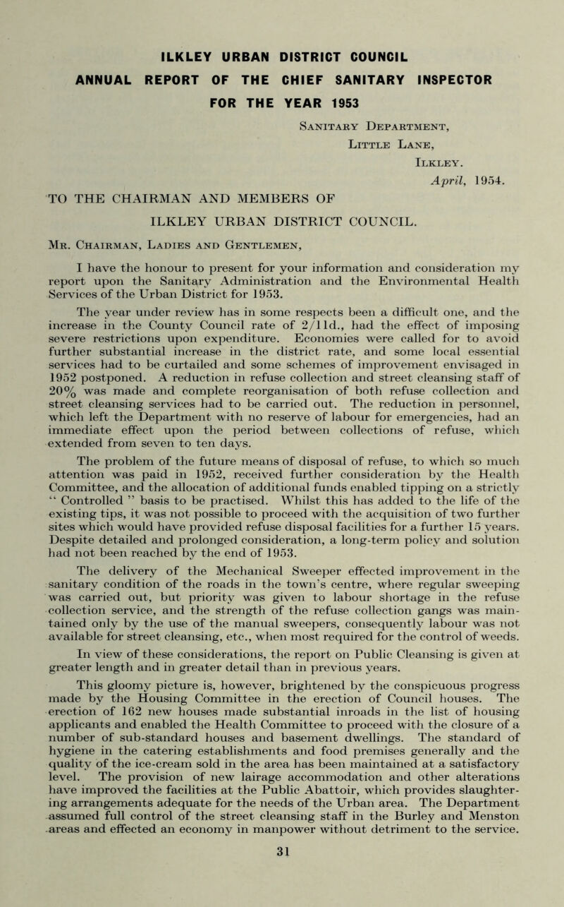 ILKLEY URBAN DISTRICT COUNCIL ANNUAL REPORT OF THE CHIEF SANITARY INSPECTOR FOR THE YEAR 1953 Sanitary Department, Little Lane, Ilkley. TO THE CHAIRMAN AND MEMBERS OF ILKLEY URBAN DISTRICT COUNCIL. April, 1954. Mr. Chairman, Ladies and Gentlemen, I have the honour to present for your information and consideration my report upon the Sanitary Administration and the Environmental Health Services of the Urban District for 1953. The year under review has in some respects been a difficult one, and the increase in the County Council rate of 2/1 Id., had the effect of imposing severe restrictions upon expenditure. Economies were called for to avoid further substantial increase in the district rate, and some local essential services had to be curtailed and some schemes of improvement envisaged in 1952 postponed. A reduction in refuse collection and street cleansing staff of 20% was made and complete reorganisation of both refuse collection and street cleansing services had to be carried out. The reduction in personnel, which left the Department with no reserve of labour for emergencies, had an immediate effect upon the period between collections of refuse, which extended from seven to ten days. The problem of the future means of disposal of refuse, to which so much attention was paid in 1952, received further consideration by the Health Committee, and the allocation of additional funds enabled tipping on a strictly “ Controlled ” basis to be practised. Whilst this has added to the life of the existing tips, it was not possible to proceed with the acquisition of two further sites which would have provided refuse disposal facilities for a further 15 years. Despite detailed and prolonged consideration, a long-term policy and solution had not been reached by the end of 1953. The delivery of the Mechanical Sweeper effected improvement in the sanitary condition of the roads in the town’s centre, where regular sweeping was carried out, but priority was given to labour shortage in the refuse collection service, and the strength of the refuse collection gangs was main- tained only by the use of the manual sweepers, consequently labour was not available for street cleansing, etc., when most required for the control of weeds. In view of these considerations, the report on Public Cleansing is given at greater length and in greater detail than in previous years. This gloomy picture is, however, brightened by the conspicuous progress made by the Housing Committee in the erection of Council houses. The erection of 162 new houses made substantial inroads in the list of housing applicants and enabled the Health Committee to proceed with the closure of a number of sub-standard houses and basement dwellings. The standard of hygiene in the catering establishments and food premises generally and the quality of the ice-cream sold in the area has been maintained at a satisfactory level. The provision of new lairage accommodation and other alterations have improved the facilities at the Public Abattoir, which provides slaughter- ing arrangements adequate for the needs of the Urban area. The Department assumed full control of the street cleansing staff in the Burley and Menston areas and effected an economy in manpower without detriment to the service.