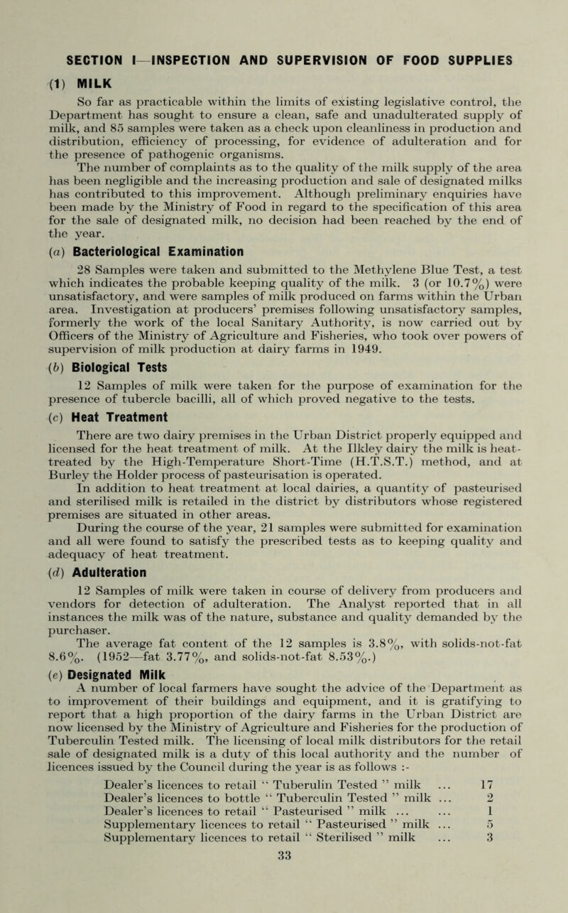 SECTION I—INSPECTION AND SUPERVISION OF FOOD SUPPLIES (1) MILK So far as practicable within the limits of existing legislative control, the Department has sought to ensure a clean, safe and unadulterated supply of milk, and 85 samples were taken as a check upon cleanliness in production and distribution, efficiency of processing, for evidence of adulteration and for the presence of pathogenic organisms. The number of complaints as to the quality of the milk supply of the area has been negligible and the increasing production and sale of designated milks has contributed to this improvement. Although preliminary enquiries have been made by the Ministry of Food in regard to the specification of this area for the sale of designated milk, no decision had been reached by the end of the year. (a) Bacteriological Examination 28 Samples were taken and submitted to the Methylene Blue Test, a test which indicates the probable keeping quality of the milk. 3 (or 10.7%) were unsatisfactory, and were samples of milk produced on farms within the Urban area. Investigation at producers’ premises following unsatisfactory samples, formerly the work of the local Sanitary Authority, is now carried out by Officers of the Ministry of Agriculture and Fisheries, who took over powers of supervision of milk production at dairy farms in 1949. (b) Biological Tests 12 Samples of milk were taken for the purpose of examination for the presence of tubercle bacilli, all of which proved negative to the tests. (c) Heat Treatment There are two dairy premises in the Urban District properly equipped and licensed for the heat treatment of milk. At the Ukley dairy the milk is heat- treated by the High-Temperature Short-Time (H.T.S.T.) method, and at Burley the Holder process of pasteurisation is operated. In addition to heat treatment at local dairies, a quantity of pasteurised and sterilised milk is retailed in the district by distributors whose registered premises are situated in other areas. During the course of the year, 21 samples were submitted for examination and all were found to satisfy the prescribed tests as to keeping quality and adequacy of heat treatment. (d) Adulteration 12 Samples of milk were taken in course of delivery from producers and vendors for detection of adulteration. The Analyst reported that in all instances the milk was of the nature, substance and quality demanded by the purchaser. The average fat content of the 12 samples is 3.8%, with solids-not-fat 8.6%. (1952—fat 3.77%, and solids-not-fat 8.53%.) (e) Designated Milk A number of local farmers have sought the advice of the Department as to improvement of their buildings and equipment, and it is gratifying to report that a high proportion of the dairy farms in the Urban District are now licensed by the Ministry of Agriculture and Fisheries for the production of Tuberculin Tested milk. The licensing of local milk distributors for the retail sale of designated milk is a duty of this local authority and the number of licences issued by the Council during the year is as follows :- Dealer’s licences to retail “ Tuberulin Tested ” milk ... 17 Dealer’s licences to bottle “ Tuberculin Tested ” milk ... 2 Dealer’s licences to retail “ Pasteurised ” milk ... ... 1 Supplementary licences to retail “ Pasteurised ” milk ... 5 Supplementary licences to retail “ Sterilised ” milk ... 3