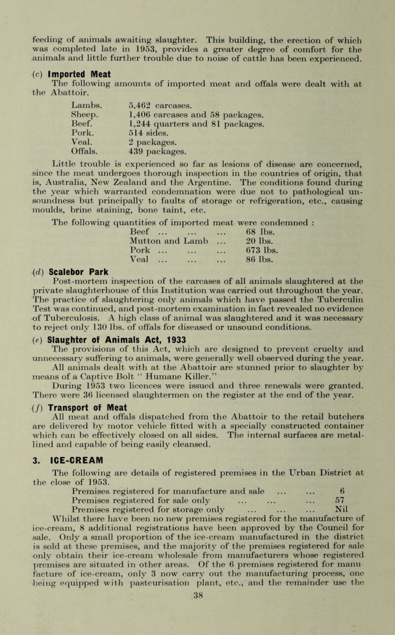 feeding of animals awaiting slaughter. This building, the erection of which was completed late in 1953, provides a greater degree of comfort for the animals and little further trouble due to noise of cattle has been experienced. (c) Imported Meat The following amounts of imported meat and offals were dealt with at the Abattoir. Lambs. 5,462 carcases. Sheep. 1,406 carcases and 58 packages. Beef. 1,244 quarters and 81 packages. Pork. 514 sides. Veal. 2 packages. Offals. 439 packages. Little trouble is experienced so far as lesions of disease are concerned, since the meat undergoes thorough inspection in the countries of origin, that is, Australia, New Zealand and the Argentine. The conditions found during the year which warranted condemnation were due not to pathological un- soundness but principally to faults of storage or refrigeration, etc., causing moulds, brine staining, bone taint, etc. The following quantities of imported meat were condemned : Beef 68 lbs. Mutton and Lamb ... 20 lbs. Pork 673 lbs. Veal ... ... ... 86 lbs. (d) Scalebor Park Post-mortem inspection of the carcases of all animals slaughtered at the private slaughterhouse of this Institution was carried out throughout the year. The practice of slaughtering only animals which have passed the Tuberculin Test was continued, and post-mortem examination in fact revealed no evidence of Tuberculosis. A high class of animal was slaughtered and it was necessary to reject only 130 lbs. of offals for diseased or unsound conditions. (e) Slaughter of Animals Act, 1933 The provisions of this Act, which are designed to prevent cruelty and unnecessary suffering to animals, were generally well observed during the year. All animals dealt with at the Abattoir are stunned prior to slaughter by means of a Captive Bolt “ Humane Killer.” During 1953 two licences were issued and three renewals were granted. There were 36 licensed slaughtermen on the register at the end of the year. (/) Transport of Meat All meat and offals dispatched from the Abattoir to the retail butchers are delivered by motor vehicle fitted with a specially constructed container which can be effectively closed on all sides. The internal surfaces are metal- lined and capable of being easily cleansed. 3. ICE-CREAM The following are details of registered premises in the Urban District at the close of 1953. Premises registered for manufacture and sale ... ... 6 Premises registered for sale only ... ... ... 57 Premises registered for storage only ... ... ... Nil Whilst there have been no new premises registered for the manufacture of ice-cream, 8 additional registrations have been approved by the Council for sale. Only a small proportion of the ice-cream manufactured in the district is sold at these premises, and the majority of the premises registered for sale only obtain their ice-cream wholesale from manufacturers whose registered premises are situated in other areas. Of the 6 premises registered for manu facture of ice-cream, only 3 now carry out the manufacturing process, one being equipped with pasteurisation plant, etc., and the remainder use the