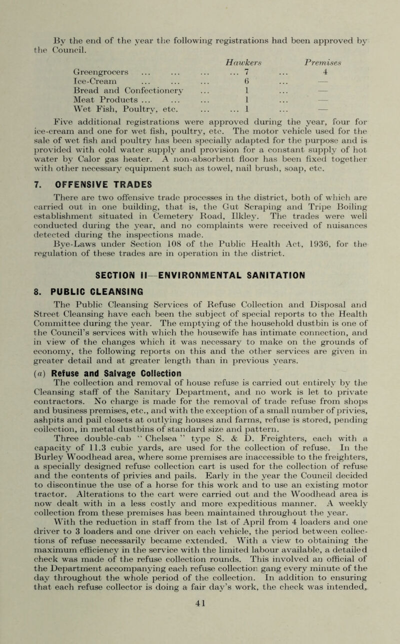 By the end of the year the following registrations had been approved by the Council. Hawkers Premises Greengrocers 7 4 Ice-Cream 6 — Bread and Confectionery 1 — Meat Products ... 1 — Wet Fish, Poultry, etc. 1 ... Five additional registrations were approved during the year, four for ice-cream and one for wet fish, poultry, etc. The motor vehicle used for the sale of wet fish and poultry has been specially adapted for the purpose and is provided with cold water supply and provision for a constant supply of hot water by Calor gas heater. A non-absorbent floor has been fixed together with other necessary equipment such as towel, nail brush, soap, etc. 7. OFFENSIVE TRADES There are two offensive trade processes in the district, both of which are carried out in one building, that is, the Gut Scraping and Tripe Boiling establishment situated in Cemetery Road, Ilkley. The trades were well conducted during the year, and no complaints were received of nuisances detected during the inspections made. Bye-Laws under Section 108 of the Public Health Act, 1936, for the regulation of these trades are in operation in the district. SECTION II—ENVIRONMENTAL SANITATION 8. PUBLIC CLEANSING The Public Cleansing Services of Refuse Collection and Disposal and Street Cleansing have each been the subject of special reports to the Health Committee during the year. The emptying of the household dustbin is one of the Council’s services with which the housewife has intimate connection, and in view of the changes which it was necessary to make on the grounds of economy, the following reports on this and the other services are given in greater detail and at greater length than in previous years. (a) Refuse and Salvage Collection The collection and removal of house refuse is carried out entirely by the Cleansing staff of the Sanitary Department, and no work is let to private contractors. No charge is made for the removal of trade refuse from shops and business premises, etc., and with the exception of a small number of privies, ashpits and pail closets at outlying houses and farms, refuse is stored, pending collection, in metal dustbins of standard size and pattern. Three double-cab “ Chelsea ” type S. & D. Freighters, each with a capacity of 11.3 cubic yards, are used for the collection of refuse. In the Burley Woodhead area, where some premises are inaccessible to the freighters, a specially designed refuse collection cart is used for the collection of refuse and the contents of privies and pails. Early in the year the Council decided to discontinue the use of a horse for this work and to use an existing motor tractor. Alterations to the cart were carried out and the Woodhead area is now dealt with in a less costly and more expeditious manner. A weekly collection from these premises has been maintained throughout the year. With the reduction in staff from the 1st of April from 4 loaders and one driver to 3 loaders and one driver on each vehicle, the period between collec- tions of refuse necessarily became extended. With a view to obtaining the maximum efficiency in the service with the limited labour available, a detaile d check was made of the refuse collection rounds. This involved an official of the Department accompanying each refuse collection gang every minute of the day throughout the whole period of the collection. In addition to ensuring that each refuse collector is doing a fair day’s work, the check was intended,