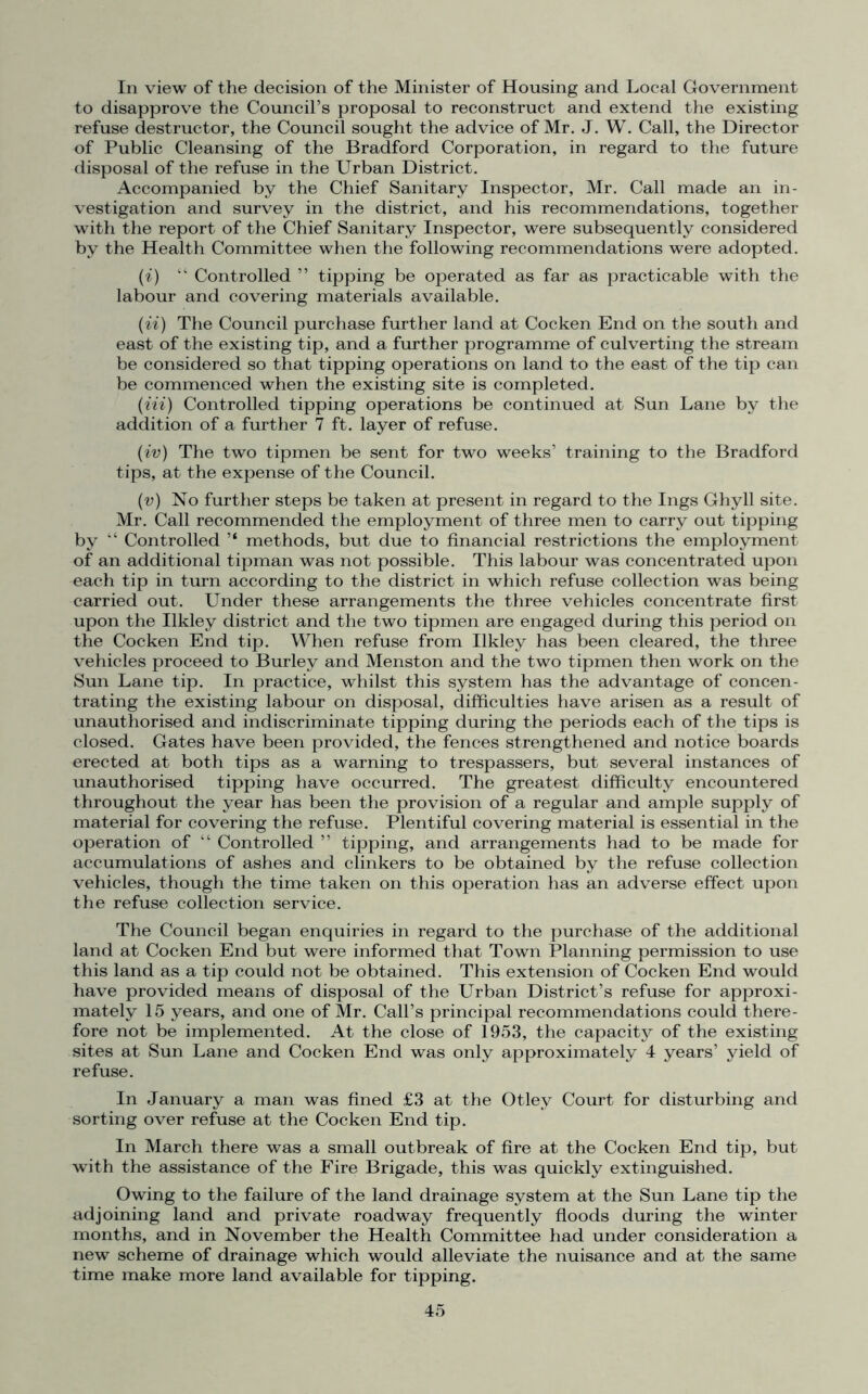 In view of the decision of the Minister of Housing and Local Government to disapprove the Council’s proposal to reconstruct and extend the existing refuse destructor, the Council sought the advice of Mr. J. W. Call, the Director of Public Cleansing of the Bradford Corporation, in regard to the future disposal of the refuse in the Urban District. Accompanied by the Chief Sanitary Inspector, Mr. Call made an in- vestigation and survey in the district, and his recommendations, together with the report of the Chief Sanitary Inspector, were subsequently considered by the Health Committee when the following recommendations were adopted. (i) “ Controlled ” tipping be operated as far as practicable with the labour and covering materials available. (ii) The Council purchase further land at Cocken End on the south and east of the existing tip, and a further programme of culverting the stream be considered so that tipping operations on land to the east of the tip can be commenced when the existing site is completed. (Hi) Controlled tipping operations be continued at Sun Lane by the addition of a further 7 ft. layer of refuse. (iv) The two tipmen be sent for two weeks’ training to the Bradford tips, at the expense of the Council. (v) No further steps be taken at present in regard to the Ings Ghyll site. Mr. Call recommended the employment of three men to carry out tipping by “ Controlled ’* methods, but due to financial restrictions the employment of an additional tipman was not possible. This labour was concentrated upon each tip in turn according to the district in which refuse collection was being carried out. Under these arrangements the three vehicles concentrate first upon the Ilkley district and the two tipmen are engaged during this period on the Cocken End tip. When refuse from Ilkley has been cleared, the three vehicles proceed to Burley and Menston and the two tipmen then work on the Sun Lane tip. In practice, whilst this system has the advantage of concen- trating the existing labour on disposal, difficulties have arisen as a result of unauthorised and indiscriminate tipping during the periods each of the tips is closed. Gates have been provided, the fences strengthened and notice boards erected at both tips as a warning to trespassers, but several instances of unauthorised tipping have occurred. The greatest difficulty encountered throughout the year has been the provision of a regular and ample supply of material for covering the refuse. Plentiful covering material is essential in the operation of “ Controlled ” tipping, and arrangements had to be made for accumulations of ashes and clinkers to be obtained by the refuse collection vehicles, though the time taken on this operation has an adverse effect upon the refuse collection service. The Council began enquiries in regard to the purchase of the additional land at Cocken End but were informed that Town Planning permission to use this land as a tip could not be obtained. This extension of Cocken End would have provided means of disposal of the Urban District’s refuse for approxi- mately 15 years, and one of Mr. Call’s principal recommendations could there- fore not be implemented. At the close of 1953, the capacity of the existing sites at Sun Lane and Cocken End was only approximately 4 years’ yield of refuse. In January a man was fined £3 at the Otley Court for disturbing and sorting over refuse at the Cocken End tip. In March there was a small outbreak of fire at the Cocken End tip, but with the assistance of the Fire Brigade, this was quickly extinguished. Owing to the failure of the land drainage system at the Sun Lane tip the adjoining land and private roadway frequently floods during the winter months, and in November the Health Committee had under consideration a new scheme of drainage which would alleviate the nuisance and at the same time make more land available for tipping.