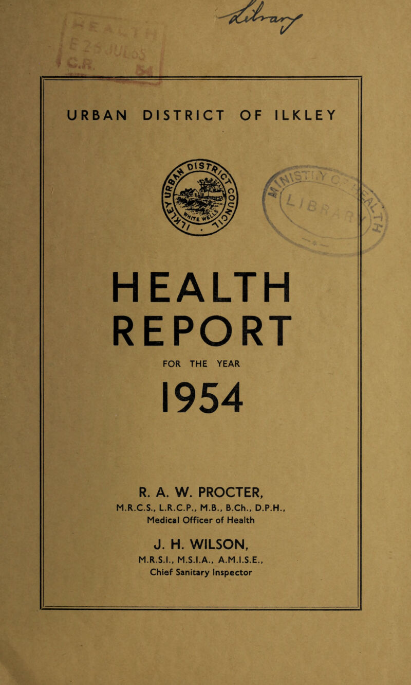 f i • 4 ‘ URBAN DISTRICT OF ILKLEY HEALTH REPORT FOR THE YEAR 1954 R. A. W. PROCTER, M.R.C.S., L.R.C.P., M.B., B.Ch., D.P.H., Medical Officer of Health J. H. WILSON, M.R.S.I., M.S.I.A., A.M.I.S.E., Chief Sanitary Inspector
