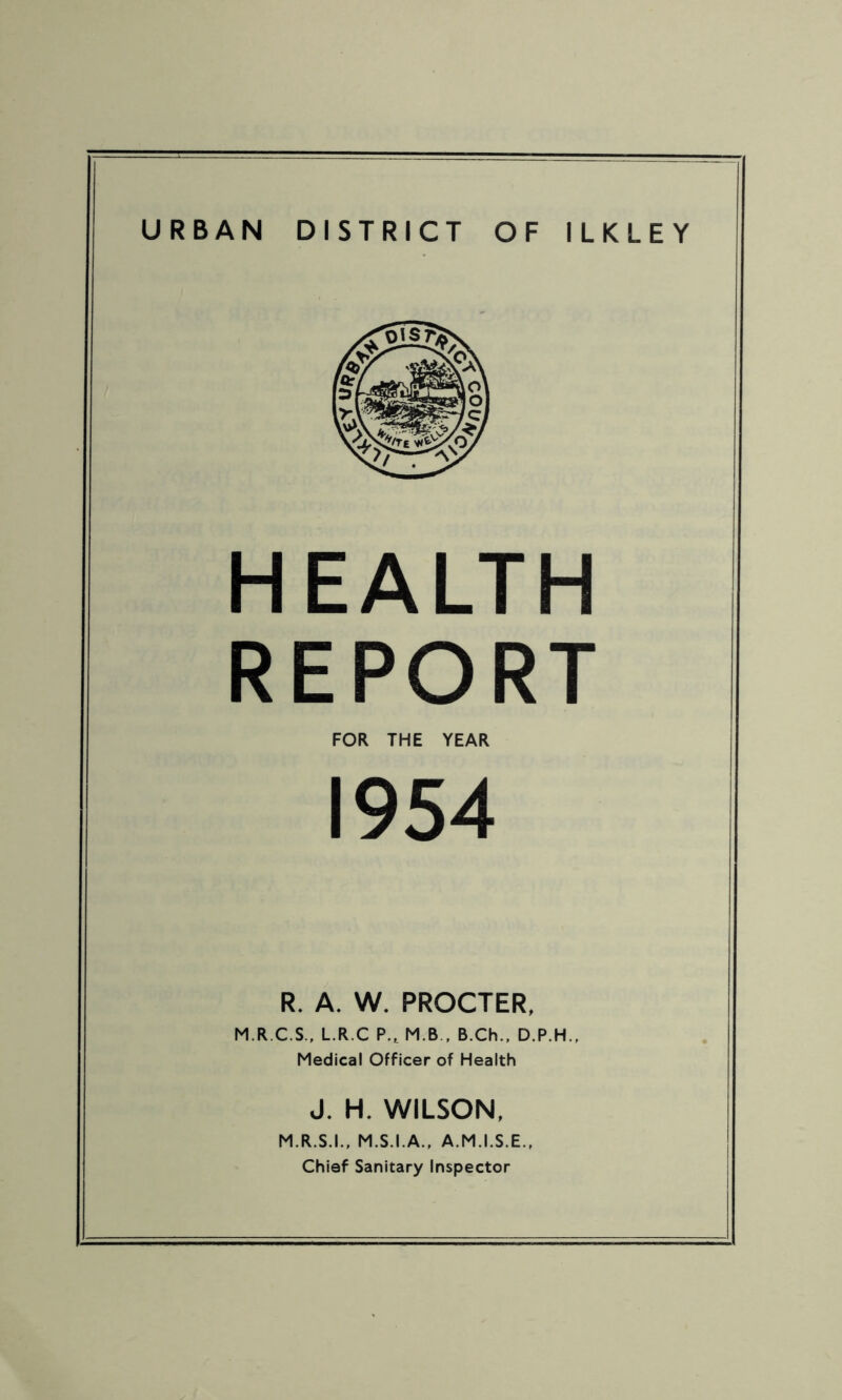 URBAN DISTRICT OF ILKLEY HEALTH REPORT FOR THE YEAR 1954 R. A. W. PROCTER, M.R.C.S., L.R.C P.t M B , B.Ch., D.P.H., Medical Officer of Health J. H. WILSON, M R S.I., M.S.I.A., A.M.I.S.E., Chief Sanitary Inspector