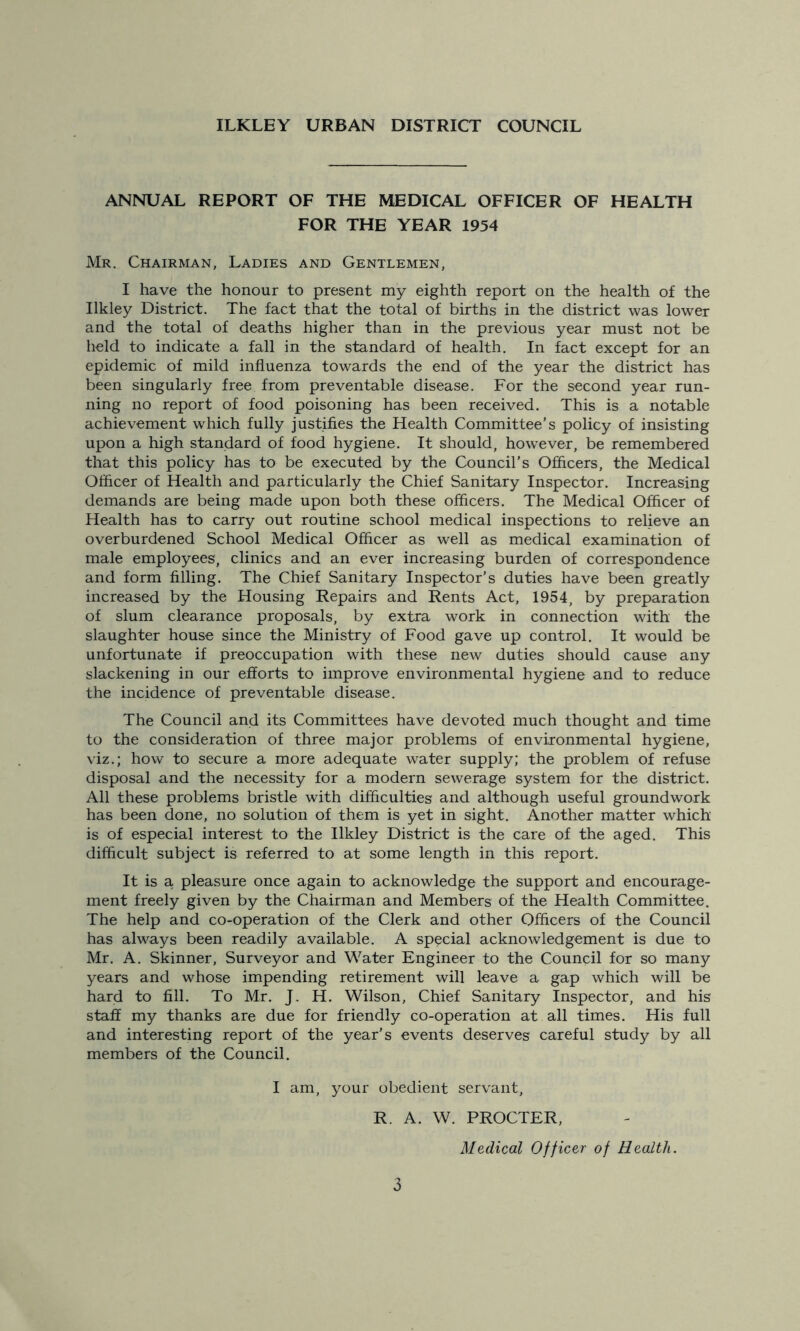 ILKLEY URBAN DISTRICT COUNCIL ANNUAL REPORT OF THE MEDICAL OFFICER OF HEALTH FOR THE YEAR 1954 Mr. Chairman, Ladies and Gentlemen, I have the honour to present my eighth report on the health of the Ilkley District. The fact that the total of births in the district was lower and the total of deaths higher than in the previous year must not be held to indicate a fall in the standard of health. In fact except for an epidemic of mild influenza towards the end of the year the district has been singularly free from preventable disease. For the second year run- ning no report of food poisoning has been received. This is a notable achievement which fully justifies the Health Committee's policy of insisting upon a high standard of food hygiene. It should, howrever, be remembered that this policy has to be executed by the Council’s Officers, the Medical Officer of Health and particularly the Chief Sanitary Inspector. Increasing demands are being made upon both these officers. The Medical Officer of Health has to carry out routine school medical inspections to relieve an overburdened School Medical Officer as well as medical examination of male employees, clinics and an ever increasing burden of correspondence and form filling. The Chief Sanitary Inspector’s duties have been greatly increased by the Housing Repairs and Rents Act, 1954, by preparation of slum clearance proposals, by extra work in connection with the slaughter house since the Ministry of Food gave up control. It would be unfortunate if preoccupation with these new duties should cause any slackening in our efforts to improve environmental hygiene and to reduce the incidence of preventable disease. The Council and its Committees have devoted much thought and time to the consideration of three major problems of environmental hygiene, viz.; how to secure a more adequate water supply; the problem of refuse disposal and the necessity for a modern sewerage system for the district. All these problems bristle with difficulties and although useful groundwork has been done, no solution of them is yet in sight. Another matter which is of especial interest to the Ilkley District is the care of the aged. This difficult subject is referred to at some length in this report. It is a pleasure once again to acknowledge the support and encourage- ment freely given by the Chairman and Members of the Health Committee. The help and co-operation of the Clerk and other Officers of the Council has always been readily available. A special acknowledgement is due to Mr. A. Skinner, Surveyor and Water Engineer to the Council for so many years and whose impending retirement will leave a gap which will be hard to fill. To Mr. J. H. Wilson, Chief Sanitary Inspector, and his staff my thanks are due for friendly co-operation at all times. His full and interesting report of the year’s events deserves careful study by all members of the Council. I am, your obedient servant, R. A. W. PROCTER, Medical Officer of Health.