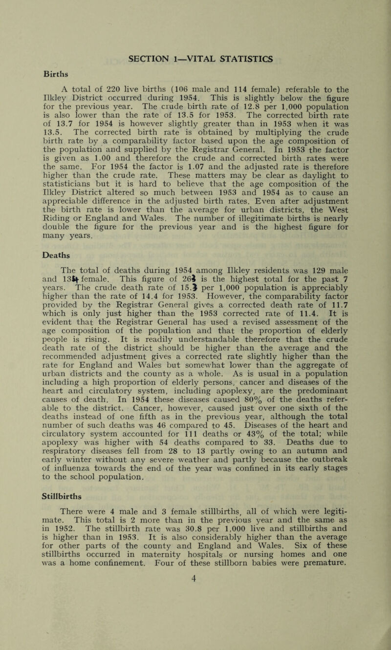 SECTION 1—VITAL STATISTICS Births A total of 220 live births (106 male and 114 female) referable to the Ilkley District occurred during 1954. This is slightly below the figure for the previous year. The crude birth rate of 12.8 per 1,000 population is also lower than the rate of 13.5 for 1953. The corrected birth rate of 13.7 for 1954 is however slightly greater than in 1953 when it was 13.5. The corrected birth rate is obtained by multiplying the crude birth rate by a comparability factor based upon the age composition of the population and supplied by the Registrar General. In 1953 the factor is given as 1.00 and therefore the crude and corrected birth rates were the same. For 1954 the factor is 1.07 and the adjusted rate is therefore higher than the crude rate. These matters may be clear as daylight to statisticians but it is hard to believe that the age composition of the Ilkley District altered so much between 1953 and 1954 as to cause an appreciable difference in the adjusted birth rates. Even after adjustment the birth rate is lower than the average for urban districts, the West Riding or England and Wales. The number of illegitimate births is nearly double the figure for the previous year and is the highest figure for many years. Deaths The total of deaths during 1954 among Ilkley residents was 129 male and 13ty female. This figure of 26i is the highest total for the past 7 years. The crude death rate of 15.5 per 1,000 population is appreciably higher than the rate of 14.4 for 1953. However, the comparability factor provided by the Registrar General gives a corrected death rate of 11.7 which is only just higher than the 1953 corrected rate of 11.4. It is evident that the Registrar General has used a revised assessment of the age composition of the population and that the proportion of elderly people is rising. It is readily understandable therefore that the crude death rate of the district should be higher than the average and the recommended adjustment gives a corrected rate slightly higher than the rate for England and Wales but somewhat lower than the aggregate of urban districts and the county as a whole. As is usual in a population including a high proportion of elderly persons, cancer and diseases of the heart and circulatory system, including apoplexy, are the predominant causes of death'. In 1954 these diseases caused 80% of the deaths refer- able to the district. Cancer, however, caused just over one sixth of the deaths instead of one fifth as in the previous year, although the total number of such deaths was 46 compared to 45. Diseases of the heart and circulatory system accounted for 111 deaths or 43% of the total; while apoplexy was higher with 54 deaths compared to 33. Deaths due to respiratory diseases fell from 28 to 13 partly owing to an autumn and early winter without any severe weather and partly because the outbreak of influenza towards the end of the year was confined in its early stages to the school population. Stillbirths There were 4 male and 3 female stillbirths, all of which were legiti- mate. This total is 2 more than in the previous year and the same as in 1952. The stillbirth rate was 30.8 per 1,000 live and stillbirths and is higher than in 1953. It is also considerably higher than the average for other parts of the county and England and Wales. Six of these stillbirths occurred in maternity hospitals or nursing homes and one was a home confinement. Four of these stillborn babies were premature.