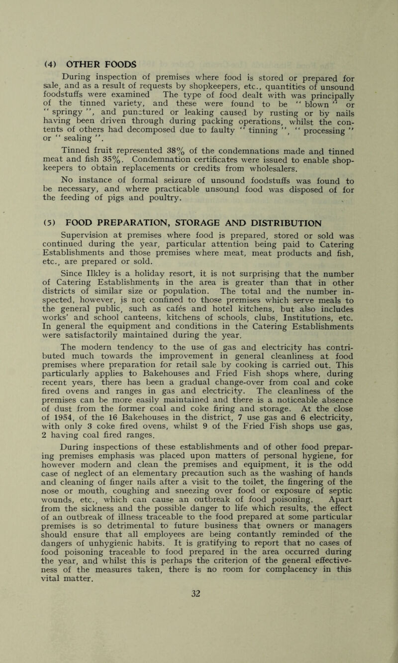 (4) OTHER FOODS During inspection of premises where food is stored or prepared for sale, and as a result of requests by shopkeepers, etc., quantities of unsound foodstuffs were examined The type of food dealt with was principally of the tinned variety, and these were found to be “ blown ' ’ or “ springy , and punctured or leaking caused by rusting or by nails having been driven through during packing operations, whilst the con- tents of others had decomposed due to faulty  tinning , “ processing  or “ sealing . Tinned fruit represented 38% of the condemnations made and tinned meat and fish 35%. Condemnation certificates were issued to enable shop- keepers to obtain replacements or credits from wholesalers. No instance of formal seizure of unsound foodstuffs was found to be necessary, and where practicable unsound food was disposed of for the feeding of pigs and poultry. (5) FOOD PREPARATION, STORAGE AND DISTRIBUTION Supervision at premises where food is prepared, stored or sold was continued during the year, particular attention being paid to Catering Establishments and those premises where meat, meat products and fish, etc., are prepared or sold. Since Ilkley is a holiday resort, it is not surprising that the number of Catering Establishments in the area is greater than that in other districts of similar size or population. The total and the number in- spected, however, is not confined to those premises which serve meals to the general public, such as cafes and hotel kitchens, but also includes works' and school canteens, kitchens of schools, clubs. Institutions, etc. In general the equipment and conditions in the Catering Establishments were satisfactorily maintained during the year. The modern tendency to the use of gas and electricity has contri- buted much towards the improvement in general cleanliness at food premises where preparation for retail sale by cooking is carried out. This particularly applies to Bakehouses and Fried Fish shops where, during recent years, there has been a gradual change-over from coal and coke fired ovens and ranges in gas and electricity. The cleanliness of the premises can be more easily maintained and there is a noticeable absence of dust from the former coal and coke firing and storage. At the close of 1954, of the 16 Bakehouses in the district, 7 use gas and 6 electricity, with only 3 coke fired ovens, whilst 9 of the Fried Fish shops use gas, 2 having coal fired ranges. During inspections of these establishments and of other food prepar- ing premises emphasis was placed upon matters of personal hygiene, for however modern and clean the premises and equipment, it is the odd case of neglect of an elementary precaution such as the washing of hands and cleaning of finger nails after a visit to the toilet, the fingering of the nose or mouth, coughing and sneezing over food or exposure of septic wounds, etc., which can cause an outbreak of food poisoning. Apart from the sickness and the possible danger to life which results, the effect of an outbreak of illness traceable to the food prepared at some particular premises is so detrimental to future business that owners or managers should ensure that all employees are being contantly reminded of the dangers of unhygienic habits. It is gratifying to report that no cases of food poisoning traceable to food prepared in the area occurred during the year, and whilst this is perhaps the criterion of the general effective- ness of the measures taken, there is ho room for complacency in this vital matter.