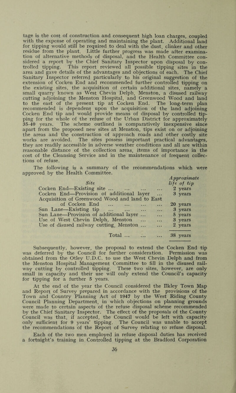 tage is the cost of construction and consequent high loan charges, coupled with the expense of operating and maintaining the plant. Additional land for tipping would still be required to deal with the dust, clinker and other residue from the plant. Little further progress was made after examina- tion of alternative methods of disposal, and the Health Committee con- sidered a report by the Chief Sanitary Inspector upon disposal by con- trolled tipping. This report reviewed all possible tipping sites in the area and gave details of the advantages and objections of each. The Chief Sanitary Inspector referred particularly to his original suggestion of the extension of Cocken End and recommended further controlled tipping on the existing sites, the acquisition of certain additional sites, namely a small quarry known as West Chevin Delph, Menston, a disused railway cutting adjoining the Menston Hospital, and Greenwood Wood and land to the east of the present tip at Cocken End. The long-term plan recommended is dependent upon the acquisition of the land adjoining Cocken End tip and would provide means of disposal by controlled tip- ping for the whole of the refuse of the Urban District for approximately 35-40 years. The scheme outlined is comparatively inexpensive since apart from the proposed new sites at Menston, tips exist on or adjoining the areas and the construction of approach roads and other costly site works are avoided. The sites possess important practical advantages, they are readily accessible in adverse weather conditions and all are within reasonable distance of the collection areas, items of importance in the cost of the Cleansing Service and in the maintenance of frequent collec- tions of refuse. The following is a summary of the recommendations which were approved by the Health Committee. Approxima Site life of tip Cocken End—Existing site ... ... ... ... 2 years Cocken End—Provision of additional layer ... 3 years Acquisition of Greenwood Wood and land to East of Cocken End ... ... ... ... 20 years Sun Lane—Existing tip ... ... ... ... 3 years Sun Lane—Provision of additional layer ... ... 5 years Use of West Chevin Delph, Menston ... ... 3 years Use of disused railway cutting, Menston ... ... 2 years Total ... ... ... 38 years Subsequently, however, the proposal to extend the Cocken End tip was deferred by the Council for further consideration. Permission was obtained from the Otley U.D.C. to use the West Chevin Delph and from the Menston Hospital Management Committee to fill in the disused rail- way cutting by controlled tipping. These two sites, however, are only small in capacity and their use will only extend the Council’s capacity for tipping for a further 5 years. At the end of the year the Council considered the Ilkley Town Map and Report of Survey prepared in accordance with the provisions of the Town and Country Planning Act of 1947 by the West Riding County Council Planning Department, in which objections on planning grounds were made to certain aspects of the refuse disposal scheme recommended by the Chief Sanitary Inspector. The effect of the proposals of the County Council was that, if accepted, the Council would be left with capacity only sufficient for 9 years' tipping. The Council was unable to accept the recommendations of the Report of Survey relating to refuse disposal. Each of the two men employed in refuse disposal duties has received a fortnight’s training in Controlled tipping at the Bradford Corporation