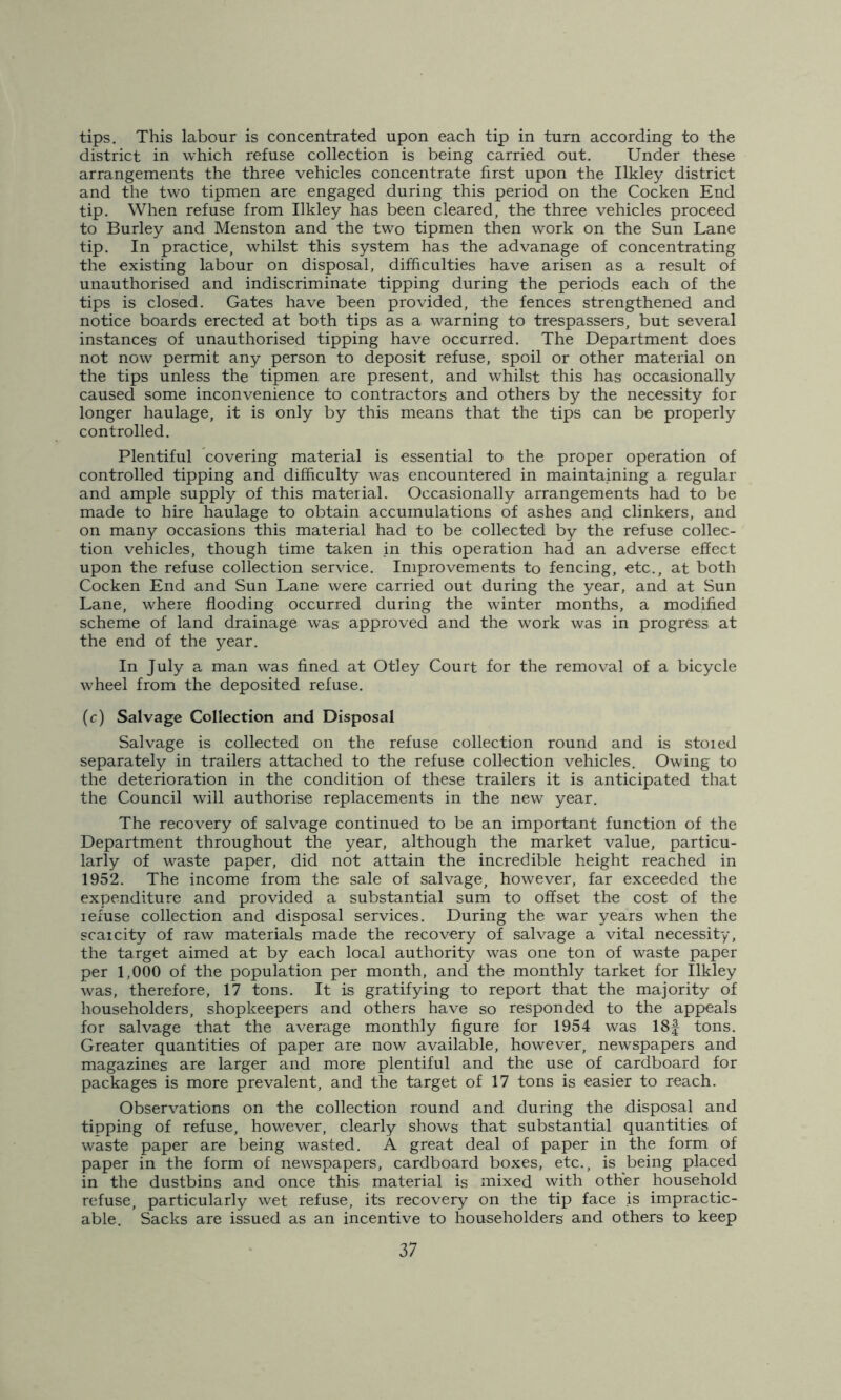 tips. This labour is concentrated upon each tip in turn according to the district in which refuse collection is being carried out. Under these arrangements the three vehicles concentrate first upon the Ilkley district and the two tipmen are engaged during this period on the Cocken End tip. When refuse from Ilkley has been cleared, the three vehicles proceed to Burley and Menston and the two tipmen then work on the Sun Lane tip. In practice, whilst this system has the advanage of concentrating the existing labour on disposal, difficulties have arisen as a result of unauthorised and indiscriminate tipping during the periods each of the tips is closed. Gates have been provided, the fences strengthened and notice boards erected at both tips as a warning to trespassers, but several instances of unauthorised tipping have occurred. The Department does not now permit any person to deposit refuse, spoil or other material on the tips unless the tipmen are present, and whilst this has occasionally caused some inconvenience to contractors and others by the necessity for longer haulage, it is only by this means that the tips can be properly controlled. Plentiful covering material is essential to the proper operation of controlled tipping and difficulty was encountered in maintaining a regular and ample supply of this material. Occasionally arrangements had to be made to hire haulage to obtain accumulations of ashes and clinkers, and on many occasions this material had to be collected by the refuse collec- tion vehicles, though time taken in this operation had an adverse effect upon the refuse collection service. Improvements to fencing, etc., at both Cocken End and Sun Lane were carried out during the year, and at Sun Lane, where flooding occurred during the winter months, a modified scheme of land drainage was approved and the work was in progress at the end of the year. In July a man was fined at Otley Court for the removal of a bicycle wheel from the deposited refuse. (c) Salvage Collection and Disposal Salvage is collected on the refuse collection round and is stoied separately in trailers attached to the refuse collection vehicles. Owing to the deterioration in the condition of these trailers it is anticipated that the Council will authorise replacements in the new year. The recovery of salvage continued to be an important function of the Department throughout the year, although the market value, particu- larly of waste paper, did not attain the incredible height reached in 1952. The income from the sale of salvage, however, far exceeded the expenditure and provided a substantial sum to offset the cost of the iefuse collection and disposal services. During the war years when the scarcity of raw materials made the recovery of salvage a vital necessity, the target aimed at by each local authority was one ton of waste paper per 1,000 of the population per month, and the monthly tarket for Ilkley was, therefore, 17 tons. It is gratifying to report that the majority of householders, shopkeepers and others have so responded to the appeals for salvage that the average monthly figure for 1954 was 18f tons. Greater quantities of paper are now available, however, newspapers and magazines are larger and more plentiful and the use of cardboard for packages is more prevalent, and the target of 17 tons is easier to reach. Observations on the collection round and during the disposal and tipping of refuse, however, clearly shows that substantial quantities of waste paper are being wasted. A great deal of paper in the form of paper in the form of newspapers, cardboard boxes, etc., is being placed in the dustbins and once this material is mixed with other household refuse, particularly wet refuse, its recovery on the tip face is impractic- able. Sacks are issued as an incentive to householders and others to keep