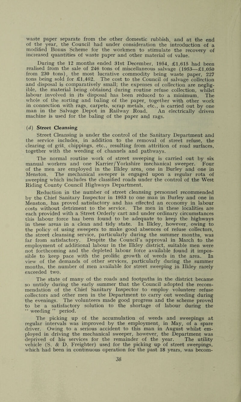 waste paper separate from the other domestic rubbish, and at the end of the year, the Council had under consideration the introduction of a modified Bonus Scheme for the workmen to stimulate the recovery of increased quantities of waste paper and other material of value. During the 12 months ended 31st December, 1954, £1,615 had been realised from the sale of 246 tons of miscellaneous salvage (1953—£1,050 from 230 tons), the most lucrative commodity being waste paper, 227 tons being sold for £1,462. The cost to the Council of salvage collection and disposal is comparatively small; the expenses of collection are neglig- ible, the material being obtained during routine refuse collection, whilst labour involved in its disposal has been reduced to a minimum. The whole of the sorting and baling of the paper, together with other work in connection with rags, carpets, scrap metals, etc., is carried out by one man in the Salvage Depot in Railway Road. An electrically driven machine is used for the baling of the paper and rags. (d) Street Cleansing Street Cleansing is under the control of the Sanitary Department and the service includes, in addition to the removal of street refuse, the clearing of grit, chippings, etc., resulting from attrition of road surfaces, together with the weeding of channels and pathways. The normal routine work of street sweeping is carried out by six manual workers and one Karrier/Yorkshire mechanical sweeper. Four of the men are employed in the Ilkley area, one in Burley and one in Menston. The mechanical sweeper is engaged upon a regular rota of sweeping which includes the classified roads under the control of the West Riding County Council Highways Department. Reduction in the number of street cleansing personnel recommended by the Chief Sanitary Inspector in 1953 to one man in Burley and one in Menston, has proved satisfactory and has effected an economy in labour costs without detriment to the service. The men in these localities are each provided with a Street Orderly cart and under ordinary circumstances this labour force has been found to be adequate to keep the highways in these areas in a clean and tidy state. In Ilkley, however, owing to the policy of using sweepers to make good absences of refuse collectors, the street cleansing service, particularly during the summer months, was far from satisfactory. Despite the Council’s approval in March to the employment of additional labour in the Ilkley district, suitable men were not forthcoming and the depleted labour force available found it impos- sible to keep pace with the prolific growth of weeds in the area. In view of the demands of other services', particularly during the summer months, the number of men available for street sweeping in Ilkley rarely exceeded two. The state of many of the roads and footpaths in the district became so untidy during the early summer that the Council adopted the recom- mendation of the Chief Sanitary Inspector to employ volunteer refuse collectors and other men in the Department to carry out weeding during the evenings. The volunteers made good progress and the scheme proved to be a satisfactory solution to the shortage of labour during the “ weeding ” period. The picking up of the accumulation of weeds and sweepings at regular intervals was improved by the employment, in May, of a spare driver. Owing to a serious accident to this man in August whilst em- ployed in driving the mechanical sweeper, however, the Department was deprived of his services for the remainder of the year. The utility vehicle (S. & D. Freighter) used for the picking up of street sweepings, which had been in continuous operation for the past 18 years, was becom-