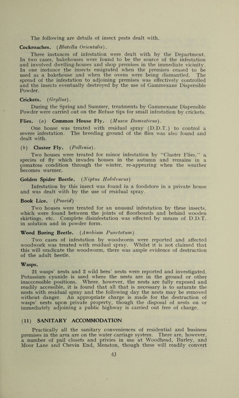 The following are details of insect pests dealt with. Cockroaches. (Blatella Orientalis). Three instances of infestation were dealt with by the Department. In two cases, bakehouses were found to be the source of the infestation and involved dwelling-houses and shop premises in the immediate vicinity. In one instance the insects emigrated when the premises ceased to be used as a bakehouse and when the ovens were being dismantled. The spread of the infestation to adjoining premises was effectively controlled and the insects eventually destroyed by the use of Gammexane Dispersible Powder. Crickets. (Gryllus). During the Spring and Summer, treatments by Gammexane Dispersible Powder were carried out on the Refuse tips for small infestation by crickets. Flies, (a) Common House Fly. (Musca Domesticus). One house was treated with residual spray (D.D.T.) to control a severe infestation. The breeding ground of the flies was also found and dealt with. (b) Cluster Fly. (Pollenia). Two houses were treated for minor infestation by “Cluster Flies,” a species of fly which invades houses in the autumn and remains in a comatose condition through the winter, re-appearing when the weather becomes warmer. Golden Spider Beetle. (Ni'ptus Hololeucus) Infestation by this insect was found in a foodstore in a private house and was dealt with by the use of residual spray. Book Lice. (Psocid) Two houses were treated for an unusual infestation by these insects, which were found between the joints of floorboards and behind wooden skirtings, etc. Complete disinfestation was effected by means of D.D.T. in solution and in powder form. Wood Boring Beetle. (Anobium Punctatum) Two cases of infestation by woodworm were reported and affected woodwork was treated with residual spray. Whilst it is not claimed that this will eradicate the woodworm, there was ample evidence of destruction of the adult beetle. Wasps. 21 wasps’ nests and 2 wild bees’ nests were reported and investigated. Potassium cyanide is used where the nests are in the ground or other inacccessible positions. Where, however, the nests are fully exposed and readily accessible, it is found that all that is necessary is to saturate the nests with residual spray and the following day the nests may be removed without danger. An appropriate charge is made for the destruction of wasps’ nests upon private property, though the disposal of nests on or immediately adjoining a public highway is carried out free of charge. (11) SANITARY ACCOMMODATION Practically all the sanitary conveniences of residential and business premises in the area are on the water carriage system. There are, however, a number of pail closets and privies in use at Woodhead, Burley, and Moor Lane and Chevin End, Menston, though these will readily convert