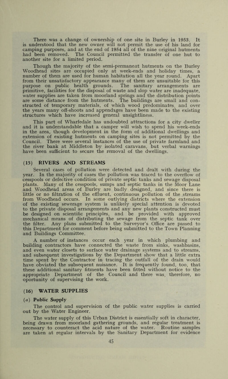 There was a change of ownership of one site in Burley in 1953. It is understood that the new owner will not permit the use of his land for camping purposes, and at the end of 1954 all of the nine original hutments had been removed. The Council permitted the transfer of one hut to another site for a limited period. Though the majority of the semi-permanent hutments on the Burley Woodhead sites are occupied only at week-ends and holiday times, a number of them are used for human habitation all the year round. Apart from their unsatisfactory appearance many of them are unsuitable for this purpose on public health grounds. The sanitary arrangements are primitive, facilities for the disposal of waste and slop water are inadequate, water supplies are taken from moorland springs and the distribution points are some distance from the hutments. The buildings are small and con- structed of temporary materials, of which wood predominates, and over the years many off-shoots and appendages have been made to the existing structures which have increased general unsightliness. This part of Wharfedale has undoubted attractions for a city dweller and it is understandable that a camper will wish to spend his week-ends in the area, though development in the form of additional dwellings and extension of existing hutments on camping sites is not permitted by the Council. There were several instances of the use of private farmland and the river bank at Middleton by isolated caravans, but verbal warnings have been sufficient to secure the removal of the dwellings. (15) RIVERS AND STREAMS Several cases of pollution were detected and dealt with during the year. In the majority of cases the pollution was traced to the overflow of cesspools or defective condition of private septic tanks and sewage disposal plants. Many of the cesspools, sumps and septic tanks in the Moor Lane and Woodhead areas of Burley are badly designed, and since there is little or no filtration of the effluent, continuous pollution of the streams from Woodhead occurs. In some outlying districts where the extension of the existing sewerage system is unlikely special attention is devoted to the private disposal arrangements and any new plants constructed must be designed on scientific principles, and be provided with approved mechanical means of distributing the sewage from the septic tank over the filter. Any plans submitted to the Surveyor’s Office are passed to this Department for comment before being submitted to the Town Planning and Buildings Committee. A number of instances occur each year in which plumbing and building contractors have connected the waste from sinks, washbasins, and even water closets to surface water drainage systems and to streams, and subsequent investigations by the Department show that a little extra time spent by the Contractor in tracing the outfall of the drain would have obviated the subsequent nuisance. It is frequently found, too, that these additional sanitary fitments have been fitted without notice to the appropriate Department of the Council and there was, therefore, no oportunity of supervising the work. (16) WATER SUPPLIES (a) Public Supply The control and supervision of the public water supplies is carried out by the Water Engineer. The water supply of this Urban District is essentially soft in character, being drawn from moorland gathering grounds, and regular treatment is necessary to counteract the acid nature of the water. Routine samples are taken at regular intervals by the Sanitary Department for evidence