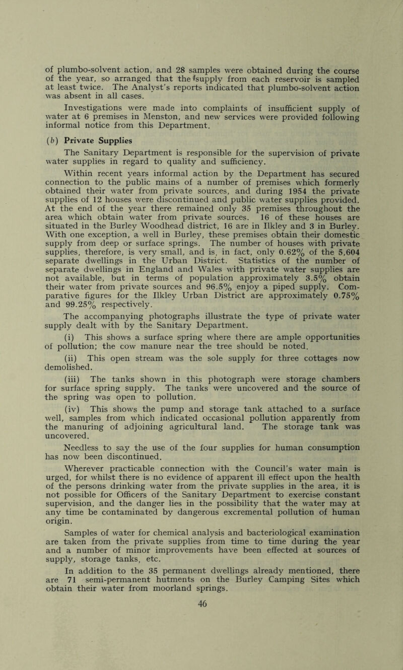 of plumbo-solvent action, and 28 samples were obtained during the course of the year, so arranged that the^supply from each reservoir is sampled at least twice. The Analyst’s reports indicated that plumbo-solvent action was absent in all cases. Investigations were made into complaints of insufficient supply of water at 6 premises in Menston, and new services were provided following informal notice from this Department. (b) Private Supplies The Sanitary Department is responsible for the supervision of private water supplies in regard to quality and sufficiency. Within recent years informal action by the Department has secured connection to the public mains of a number of premises which formerly obtained their water from private sources, and during 1954 the private supplies of 12 houses were discontinued and public water supplies provided. At the end of the year there remained only 35 premises throughout the area which obtain water from private sources. 16 of these houses are situated in the Burley Woodhead district, 16 are in Ilkley and 3 in Burley. With one exception, a well in Burley, these premises obtain their domestic supply from deep or surface springs. The number of houses with private supplies, therefore, is very small, and is, in fact, only 0.62% of the 5,604 separate dwellings in the Urban District. Statistics of the number of separate dwellings in England and Wales with private water supplies are not available, but in terms of population approximately 3.5% obtain their water from private sources and 96.5% enjoy a piped supply. Com- parative figures for the Ilkley Urban District are approximately 0.75% and 99.25% respectively. The accompanying photographs illustrate the type of private water supply dealt with by the Sanitary Department. (i) This shows a surface spring where there are ample opportunities of pollution; the cow manure near the tree should be noted. (ii) This open stream was the sole supply for three cottages now demolished. (iii) The tanks shown in this photograph were storage chambers for surface spring supply. The tanks were uncovered and the source of the spring was open to pollution. (iv) This shows the pump and storage tank attached to a surface well, samples from which indicated occasional pollution apparently from the manuring of adjoining agricultural land. The storage tank was uncovered. Needless to say the use of the four supplies for human consumption has now been discontinued. Wherever practicable connection with the Council’s water main is urged, for whilst there is no evidence of apparent ill effect upon the health of the persons drinking water from the private supplies in the area, it is not possible for Officers of the Sanitary Department to exercise constant supervision, and the danger lies in the possibility that the water may at any time be contaminated by dangerous excremental pollution of human origin. Samples of water for chemical analysis and bacteriological examination are taken from the private supplies from time to time during the year and a number of minor improvements have been effected at sources of supply, storage tanks, etc. In addition to the 35 permanent dwellings already mentioned, there are 71 semi-permanent hutments on the Burley Camping Sites which obtain their water from moorland springs.