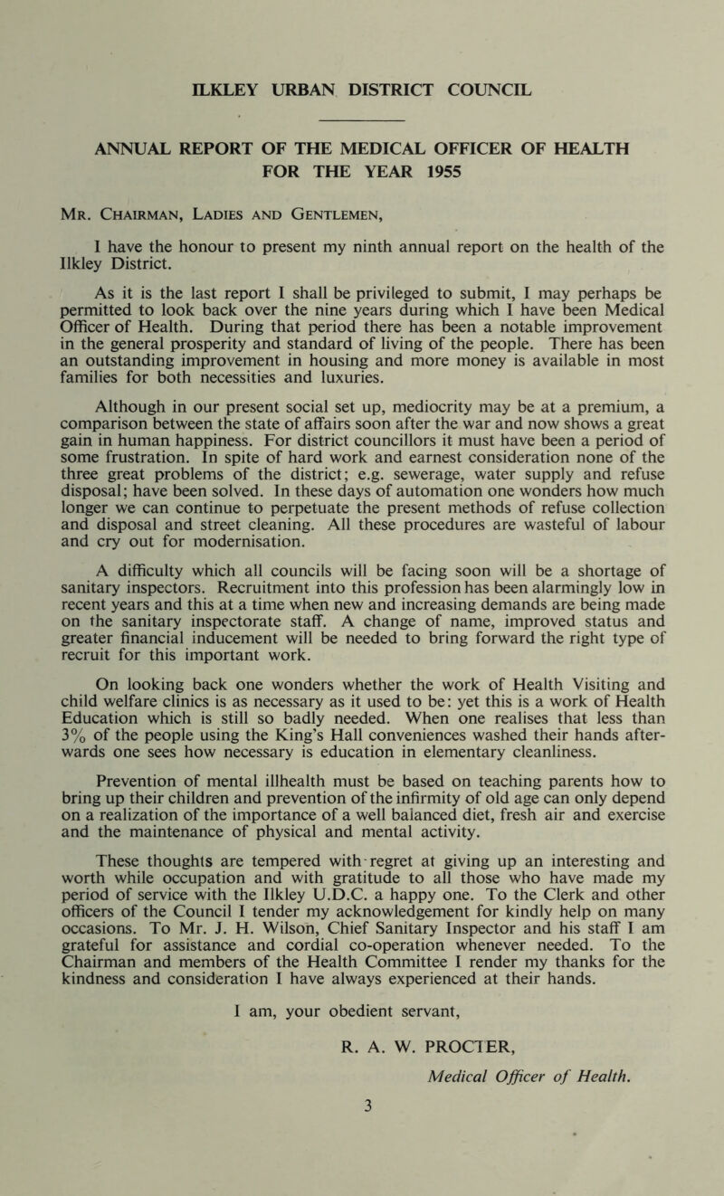 ILKLEY URBAN DISTRICT COUNCIL ANNUAL REPORT OF THE MEDICAL OFFICER OF HEALTH FOR THE YEAR 1955 Mr. Chairman, Ladies and Gentlemen, I have the honour to present my ninth annual report on the health of the Ilkley District. As it is the last report I shall be privileged to submit, I may perhaps be permitted to look back over the nine years during which I have been Medical Officer of Health. During that period there has been a notable improvement in the general prosperity and standard of living of the people. There has been an outstanding improvement in housing and more money is available in most families for both necessities and luxuries. Although in our present social set up, mediocrity may be at a premium, a comparison between the state of affairs soon after the war and now shows a great gain in human happiness. For district councillors it must have been a period of some frustration. In spite of hard work and earnest consideration none of the three great problems of the district; e.g. sewerage, water supply and refuse disposal; have been solved. In these days of automation one wonders how much longer we can continue to perpetuate the present methods of refuse collection and disposal and street cleaning. All these procedures are wasteful of labour and cry out for modernisation. A difficulty which all councils will be facing soon will be a shortage of sanitary inspectors. Recruitment into this profession has been alarmingly low in recent years and this at a time when new and increasing demands are being made on the sanitary inspectorate staff. A change of name, improved status and greater financial inducement will be needed to bring forward the right type of recruit for this important work. On looking back one wonders whether the work of Health Visiting and child welfare clinics is as necessary as it used to be: yet this is a work of Health Education which is still so badly needed. When one realises that less than 3% of the people using the King’s Hall conveniences washed their hands after- wards one sees how necessary is education in elementary cleanliness. Prevention of mental illhealth must be based on teaching parents how to bring up their children and prevention of the infirmity of old age can only depend on a realization of the importance of a well balanced diet, fresh air and exercise and the maintenance of physical and mental activity. These thoughts are tempered with regret at giving up an interesting and worth while occupation and with gratitude to all those who have made my period of service with the Ilkley U.D.C. a happy one. To the Clerk and other officers of the Council I tender my acknowledgement for kindly help on many occasions. To Mr. J. H. Wilson, Chief Sanitary Inspector and his staff I am grateful for assistance and cordial co-operation whenever needed. To the Chairman and members of the Health Committee I render my thanks for the kindness and consideration I have always experienced at their hands. I am, your obedient servant, R. A. W. PROCTER, Medical Officer of Health.