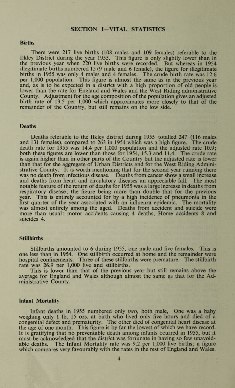 SECTION I—VITAL STATISTICS Births There were 217 live births (108 males and 109 females) referable to the Ilkley District during the year 1955. This figure is only slightly lower than in the previous year when 220 live births were recorded. But whereas in 1954 illegitimate births numbered 15 (9 male and 6 female), the figure for illegitimate births in 1955 was only 4 males and 4 females. The crude birth rate was 12.6 per 1,000 population. This figure is almost the same as in the previous year and, as is to be expected in a district with a high proportion of old people is lower than the rate for England and Wales and the West Riding administrative County. Adjustment for the age composition of the population gives an adjusted birth rate of 13.5 per 1,000 which approximates more closely to that of the remainder of the Country, but still remains on the low side. Deaths Deaths referable to the Ilkley district during 1955 totalled 247 (116 males and 131 females), compared to 263 in 1954 which was a high figure. The crude death rate for 1955 was 14.4 per 1,000 population and the adjusted rate 10.9; both these figures are lower than those for 1954, 15.3 and 11.4. The crude rate is again higher than in other parts of the Country but the adjusted rate is lower than that for the aggregate of Urban Districts and for the West Riding Admini- strative County. It is worth mentioning that for the second year running there was no death from infectious disease. Deaths from cancer show a small increase and deaths from heart and circulatory diseases an appreciable fall. The most notable feature of the return of deaths for 1955 was a large increase in deaths from respiratory disease; the figure being more than double that for the previous year. This is entirely accounted for by a high incidence of pneumonia in the first quarter of the year associated with an influenza epidemic. The mortality was almost entirely among the aged. Deaths from accident and suicide were more than usual: motor accidents causing 4 deaths, Home accidents 8 and suicides 4. Stillbirths Stillbirths amounted to 6 during 1955, one male and five females. This is one less than in 1954. One stillbirth occurred at home and the remainder were hospital confinements. Three of these stillbirths were premature. The stillbirth rate was 26.9 per 1,000 live and stillbirths. This is lower than that of the previous year but still remains above the average for England and Wales although almost the same as that for the Ad- ministrative County. Infant Mortality Infant deaths in 1955 numbered only two, both male, One was a baby weighing only 1 lb. 15 ozs. at birth who lived only five hours and died of a congenital defect and prematurity. The other died of congenital heart disease at the age of one month. This figure is by far the lowest of which we have record. It is gratifying that no preventable death among infants ocurred in 1955, but it must be acknowledged that the district was foriunate in having so few unavoid- able deaths. The Infant Mortality rate was 9.2 per 1,000 live births; a figure which compares very favourably with the rates in the rest of England and Wales.