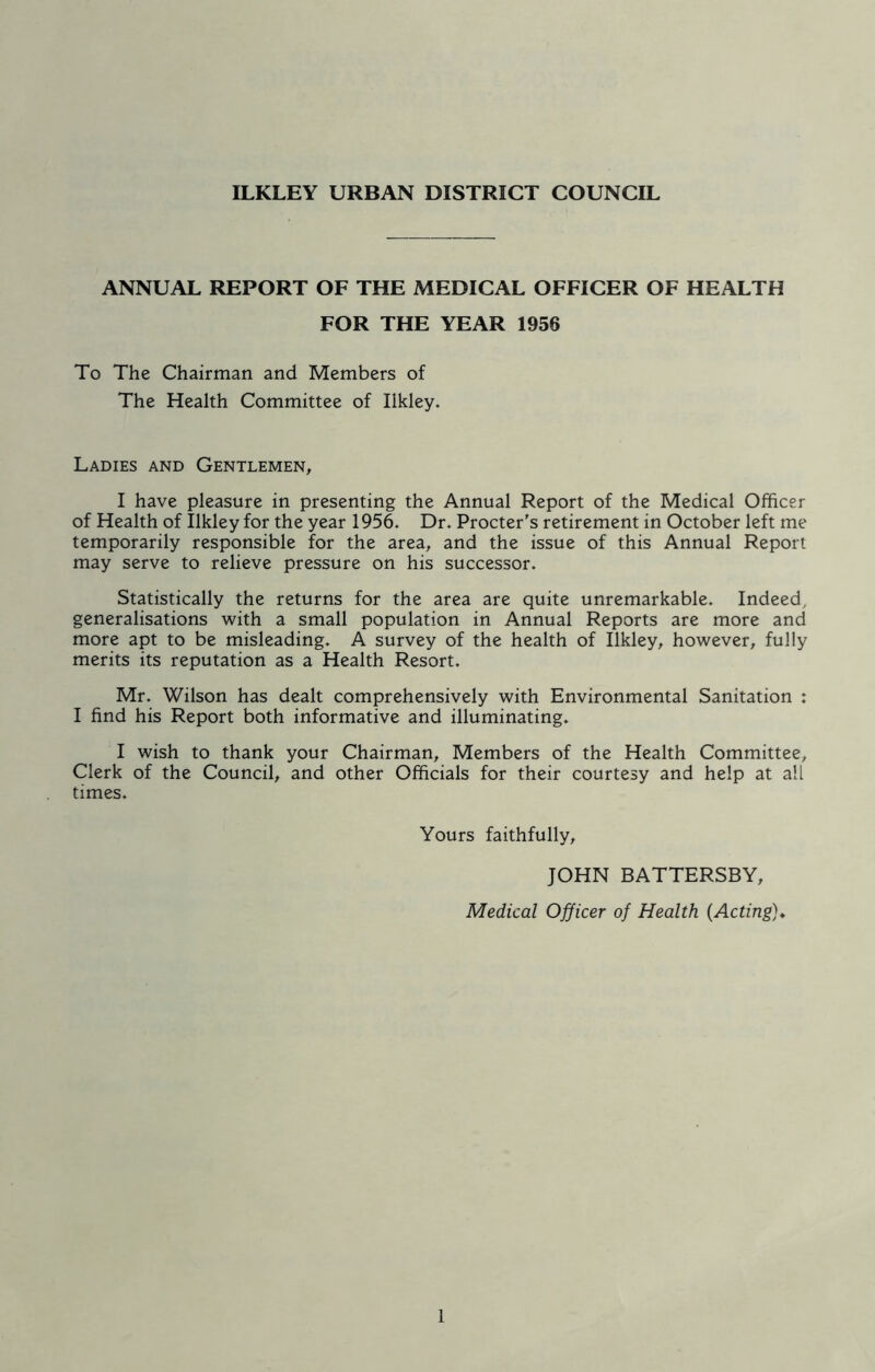 ILKLEY URBAN DISTRICT COUNCIL ANNUAL REPORT OF THE MEDICAL OFFICER OF HEALTH FOR THE YEAR 1956 To The Chairman and Members of The Health Committee of Iikley. Ladies and Gentlemen, I have pleasure in presenting the Annual Report of the Medical Officer of Health of Iikley for the year 1956. Dr. Procter's retirement in October left me temporarily responsible for the area, and the issue of this Annual Report may serve to relieve pressure on his successor. Statistically the returns for the area are quite unremarkable. Indeed, generalisations with a small population in Annual Reports are more and more apt to be misleading. A survey of the health of Iikley, however, fully merits its reputation as a Health Resort. Mr. Wilson has dealt comprehensively with Environmental Sanitation : I find his Report both informative and illuminating. I wish to thank your Chairman, Members of the Health Committee, Clerk of the Council, and other Officials for their courtesy and help at all times. Yours faithfully, JOHN BATTERSBY, Medical Officer of Health (.Acting)♦ 1