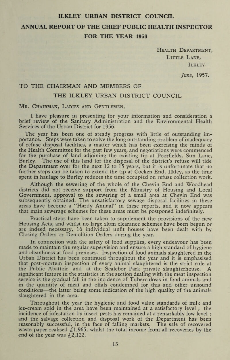 ILKLEY URBAN DISTRICT COUNCIL ANNUAL REPORT OF THE CHIEF PUBLIC HEALTH INSPECTOR FOR THE YEAR 1956 Health Department, Little Lane, Ilkley. June, 1957. TO THE CHAIRMAN AND MEMBERS OF THE ILKLEY URBAN DISTRICT COUNCIL Mr. Chairman, Ladies and Gentlemen, I have pleasure in presenting for your information and consideration a brief review of the Sanitary Administration and the Environmental Health Services of the Urban District for 1956. The year has been one of steady progress with little of outstanding im- portance. Steps were taken to solve the long outstanding problem of inadequacy of refuse disposal facilities, a matter which has been exercising the minds of the Health Committee for the past few years, and negotiations were commenced for the purchase of land adjoining the existing tip at Poorfields, Sun Lane, Burley. The use of this land for the disposal of the district's refuse will tide the Department over for the next 12 to 15 years, but it is unfortunate that no further steps can be taken to extend the tip at Cocken End, Ilkley, as the time spent in haulage to Burley reduces the time occupied on refuse collection work. Although the sewering of the whole of the Chevin End and Woodhead districts did not receive support from the Ministry of Housing and Local Government, approval to the sewering of a small area at Chevin End was subsequently obtained. The unsatisfactory sewage disposal facilities in these areas have become a “Hardy Annual in these reports, and it now appears that main sewerage schemes for these areas must be postponed indefinitely. Practical steps have been taken to supplement the provisions of the new Housing Acts, and whilst no large slum clearance schemes have been begun or are indeed necessary, 16 individual unfit houses have been dealt with by Closing Orders or Demolition Orders during the year. In connection with the safety of food supplies, every endeavour has been made to maintain the regular supervision and ensure a high standard of hygiene and cleanliness at food premises. Inspection of food animals slaughtered in the Urban District has been continued throughout the year and it is emphasised that post-mortem inspection of every animal slaughtered is the strict rule at the Public Abattoir and at the Scalebor Park private slaughterhouse. A significant feature in the statistics in the section dealing with the meat inspection service is the gradual fall in the incidence of Tuberculosis in food animals and in the quantity of meat and offals condemned for this and other unsound conditions—the latter being some indication of the high quality of the animals slaughtered in the area. Throughout the year the hygienic and food value standards of mil e and ice-cream sold in the area have been maintained at a satisfactory level ; the incidence of infestation by insect pests has remained at a remarkably low level ; and the salvage collection and disposal work of the Department has been reasonably successful, in the face of falling markets. The sale of recovered waste paper realised £1,965, whilst the total income from all recoveries by the end of the year was £2,122.