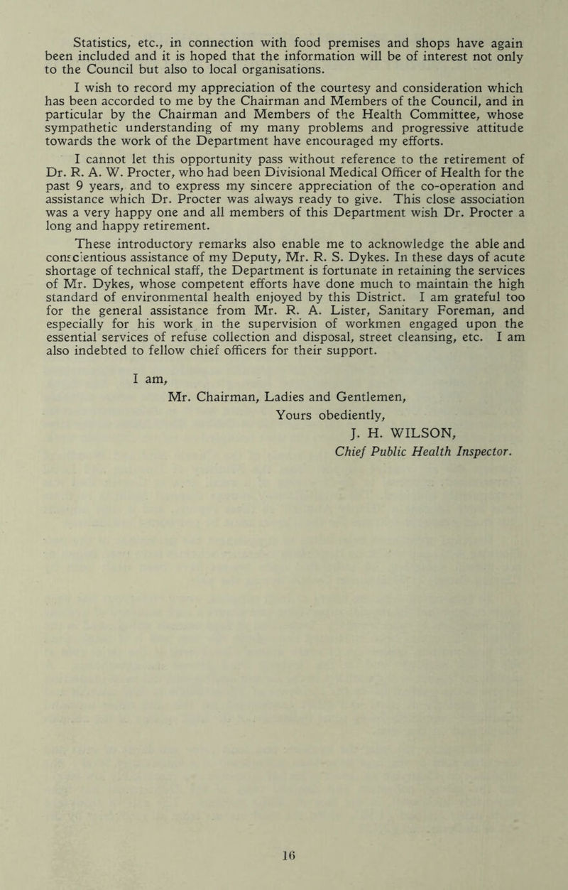 Statistics, etc., in connection with food premises and shops have again been included and it is hoped that the information will be of interest not only to the Council but also to local organisations. I wish to record my appreciation of the courtesy and consideration which has been accorded to me by the Chairman and Members of the Council, and in particular by the Chairman and Members of the Health Committee, whose sympathetic understanding of my many problems and progressive attitude towards the work of the Department have encouraged my efforts. I cannot let this opportunity pass without reference to the retirement of Dr. R. A. W. Procter, who had been Divisional Medical Officer of Health for the past 9 years, and to express my sincere appreciation of the co-operation and assistance which Dr. Procter was always ready to give. This close association was a very happy one and all members of this Department wish Dr. Procter a long and happy retirement. These introductory remarks also enable me to acknowledge the able and conscientious assistance of my Deputy, Mr. R. S. Dykes. In these days of acute shortage of technical staff, the Department is fortunate in retaining the services of Mr. Dykes, whose competent efforts have done much to maintain the high standard of environmental health enjoyed by this District. I am grateful too for the general assistance from Mr. R. A. Lister, Sanitary Foreman, and especially for his work in the supervision of workmen engaged upon the essential services of refuse collection and disposal, street cleansing, etc. I am also indebted to fellow chief officers for their support. I am, Mr. Chairman, Ladies and Gentlemen, Yours obediently, J. H. WILSON, Chief Public Health Inspector.