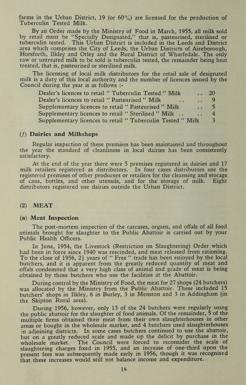 farms in the Urban District, 19 (or 60%) are licensed for the production of Tuberculin Tested Milk. By an Order made by the Ministry of Food in March, 1955, all milk sold by retail must be “Specially Designated/' that is, pasteurised, sterilised or tuberculin tested. This Urban District is included in the Leeds and District area which comprises the City of Leeds, the Urban Districts of Aireborough, Horsforth, Ilkley and Otley and the Rural District of Wharfedale. The only raw or untreated milk to be sold is tuberculin tested, the remainder being heat treated, that is, pasteurised or sterilised milk. The licensing of local milk distributors for the retail sale of designated milk is a duty of this local authority and the number of licences issued by the Council during the year is as follows :- Dealer's licences to retail ** Tuberculin Tested  Milk .. 20 Dealer's licences to retail ** Pasteurised  Milk .. .. 9 Supplementary licences to retail “ Pasteurised  Milk .. 5 Supplementary licences to retail “ Sterilised  Milk .. .. 4 Supplementary licences to retail “ Tuberculin Tested  Milk 3 (/) Dairies and Milkshops Regular inspection of these premises has been maintained and throughout the year the standard of cleanliness in local dairies has been consistently satisfactory. At the end of the year there were 5 premises registered as dairies and 17 milk retailers registered as distributors. In four cases distributors use the registered premises of other producers or retailers for the cleansing and storage of cans, bottles, and other utensils, and for the storage of milk. Eight distributors registered use dairies outside the Urban District. (2) MEAT (a) Meat Inspection The post-mortem inspection of the carcases, organs, and offals of all food animals brought for slaughter to the Public Abattoir is carried out by your Public Health Officers. In June, 1954, the Livestock (Restriction on Slaughtering) Order which had been in force since 1940 was rescinded, and meat released from rationing. To the close of 1956, years of ** Free  trade has been enjoyed by the local butchers, and it is apparent from the greatly reduced quantity of meat and .offals condemned that a very high class of animal and grade of meat is being obtained by those butchers who use the facilities at the Abattoir. During control by the Ministry of Food, the meat for 27 shops (24 butchers) was allocated by the Ministry from the Public Abattoir. These included 15 butchers' shops in Ilkley, 6 in Burley, 3 in Menston and 3 in Addingham (in the Skipton Rural area). During 1956, however, only 13 of the 24 butchers were regularly using the public abattoir for the slaughter of food animals. Of the remainder, 5 of the multiple firms obtained their meat from their own slaughterhouses in other areas or bought in the wholesale market, and 4 butchers used slaughterhouses in adjoining districts. In some cases butchers continued to use the abattoir, but on a greatly reduced scale and made up the deficit by purchase in the wholesale market. The Council were forced to reconsider the scale of slaughtering charges fixed in 1955, and an increase of one-third upon the present fees was subsequently made early in 1956, though it was recognised that these increases would still not balance income and expenditure.