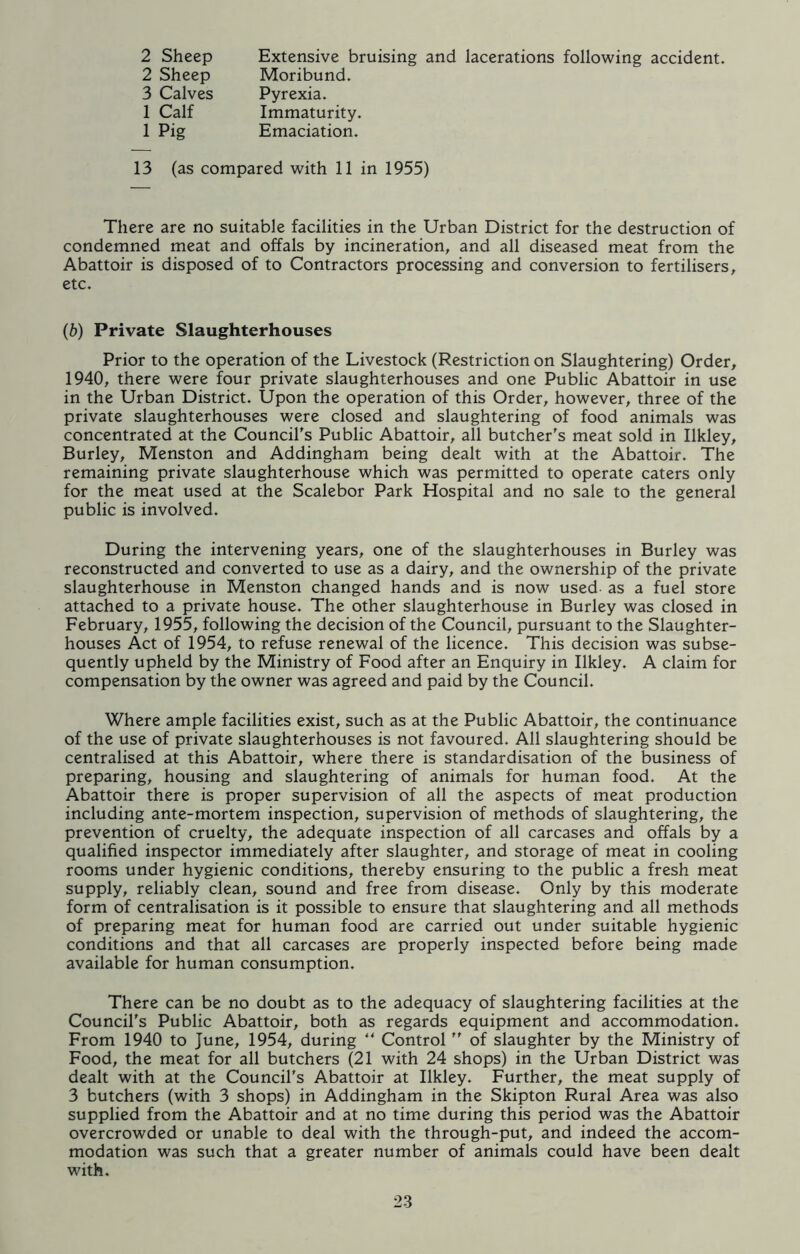 2 Sheep 2 Sheep 3 Calves 1 Calf 1 Pig Extensive bruising and lacerations following accident. Moribund. Pyrexia. Immaturity. Emaciation. 13 (as compared with 11 in 1955) There are no suitable facilities in the Urban District for the destruction of condemned meat and offals by incineration, and all diseased meat from the Abattoir is disposed of to Contractors processing and conversion to fertilisers, etc. (6) Private Slaughterhouses Prior to the operation of the Livestock (Restriction on Slaughtering) Order, 1940, there were four private slaughterhouses and one Public Abattoir in use in the Urban District. Upon the operation of this Order, however, three of the private slaughterhouses were closed and slaughtering of food animals was concentrated at the Council's Public Abattoir, all butcher's meat sold in Ilkley, Burley, Menston and Addingham being dealt with at the Abattoir. The remaining private slaughterhouse which was permitted to operate caters only for the meat used at the Scalebor Park Hospital and no sale to the general public is involved. During the intervening years, one of the slaughterhouses in Burley was reconstructed and converted to use as a dairy, and the ownership of the private slaughterhouse in Menston changed hands and is now used as a fuel store attached to a private house. The other slaughterhouse in Burley was closed in February, 1955, following the decision of the Council, pursuant to the Slaughter- houses Act of 1954, to refuse renewal of the licence. This decision was subse- quently upheld by the Ministry of Food after an Enquiry in Ilkley. A claim for compensation by the owner was agreed and paid by the Council. Where ample facilities exist, such as at the Public Abattoir, the continuance of the use of private slaughterhouses is not favoured. All slaughtering should be centralised at this Abattoir, where there is standardisation of the business of preparing, housing and slaughtering of animals for human food. At the Abattoir there is proper supervision of all the aspects of meat production including ante-mortem inspection, supervision of methods of slaughtering, the prevention of cruelty, the adequate inspection of all carcases and offals by a qualified inspector immediately after slaughter, and storage of meat in cooling rooms under hygienic conditions, thereby ensuring to the public a fresh meat supply, reliably clean, sound and free from disease. Only by this moderate form of centralisation is it possible to ensure that slaughtering and all methods of preparing meat for human food are carried out under suitable hygienic conditions and that all carcases are properly inspected before being made available for human consumption. There can be no doubt as to the adequacy of slaughtering facilities at the Council's Public Abattoir, both as regards equipment and accommodation. From 1940 to June, 1954, during “ Control  of slaughter by the Ministry of Food, the meat for all butchers (21 with 24 shops) in the Urban District was dealt with at the Council's Abattoir at Ilkley. Further, the meat supply of 3 butchers (with 3 shops) in Addingham in the Skipton Rural Area was also supplied from the Abattoir and at no time during this period was the Abattoir overcrowded or unable to deal with the through-put, and indeed the accom- modation was such that a greater number of animals could have been dealt with.