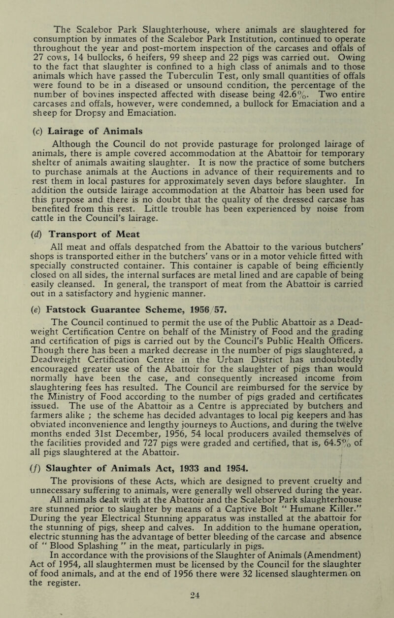 The Scalebor Park Slaughterhouse, where animals are slaughtered for consumption by inmates of the Scalebor Park Institution, continued to operate throughout the year and post-mortem inspection of the carcases and offals of 27 cows, 14 bullocks, 6 heifers, 99 sheep and 22 pigs was carried out. Owing to the fact that slaughter is confined to a high class of animals and to those animals which have passed the Tuberculin Test, only small quantities of offals were found to be in a diseased or unsound condition, the percentage of the number of bovines inspected affected with disease being 42.6%. Two entire carcases and offals, however, were condemned, a bullock for Emaciation and a sheep for Dropsy and Emaciation. (c) Lairage of Animals Although the Council do not provide pasturage for prolonged lairage of animals, there is ample covered accommodation at the Abattoir for temporary shelter of animals awaiting slaughter. It is now the practice of some butchers to purchase animals at the Auctions in advance of their requirements and to rest them in local pastures for approximately seven days before slaughter. In addition the outside lairage accommodation at the Abattoir has been used for this purpose and there is no doubt that the quality of the dressed carcase has benefited from this rest. Little trouble has been experienced by noise from cattle in the Council's lairage. (d) Transport of Meat All meat and offals despatched from the Abattoir to the various butchers' shops is transported either in the butchers' vans or in a motor vehicle fitted with specially constructed container. This container is capable of being efficiently closed on all sides, the internal surfaces are metal lined and are capable of being easily cleansed. In general, the transport of meat from the Abattoir is carried out in a satisfactory and hygienic manner. (e) Fatstock Guarantee Scheme, 1956/57. The Council continued to permit the use of the Public Abattoir as a Dead- weight Certification Centre on behalf of the Ministry of Food and the grading and certification of pigs is carried out by the Council's Public Health Officers. Though there has been a marked decrease in the number of pigs slaughtered, a Deadweight Certification Centre in the Urban District has undoubtedly encouraged greater use of the Abattoir for the slaughter of pigs than would normally have been the case, and consequently increased income from slaughtering fees has resulted. The Council are reimbursed for the service by the Ministry of Food according to the number of pigs graded and certificates issued. The use of the Abattoir as a Centre is appreciated by butchers and farmers alike ; the scheme has decided advantages to local pig keepers and has obviated inconvenience and lengthy journeys to Auctions, and during the twelve months ended 31st December, 1956, 54 local producers availed themselves of the facilities provided and 727 pigs were graded and certified, that is, 64.5% of all pigs slaughtered at the Abattoir. (/) Slaughter of Animals Act, 1933 and 1954. The provisions of these Acts, which are designed to prevent cruelty and unnecessary suffering to animals, were generally well observed during the year. All animals dealt with at the Abattoir and the Scalebor Park slaughterhouse are stunned prior to slaughter by means of a Captive Bolt “ Humane Killer.'' During the year Electrical Stunning apparatus was installed at the abattoir for the stunning of pigs, sheep and calves. In addition to the humane operation, electric stunning has the advantage of better bleeding of the carcase and absence of “ Blood Splashing  in the meat, particularly in pigs. In accordance with the provisions of the Slaughter of Animals (Amendment) Act of 1954, all slaughtermen must be licensed by the Council for the slaughter of food animals, and at the end of 1956 there were 32 licensed slaughtermen on the register.