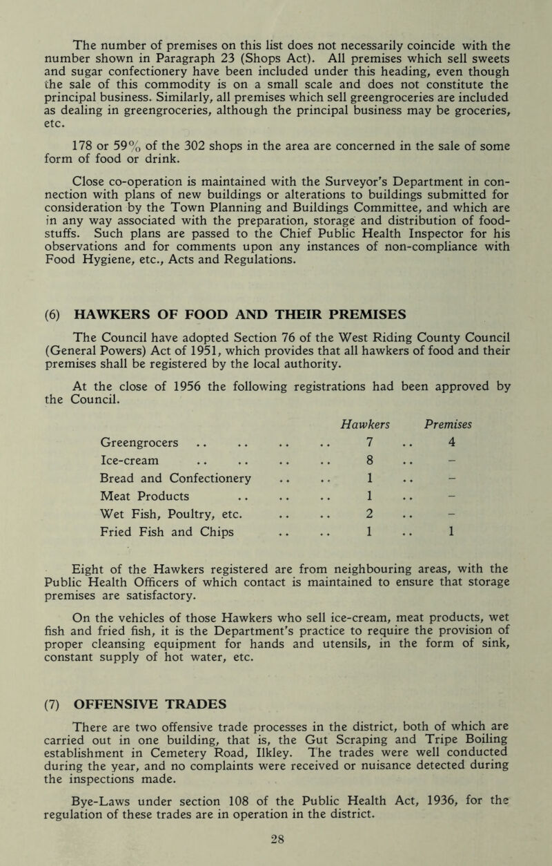 The number of premises on this list does not necessarily coincide with the number shown in Paragraph 23 (Shops Act). All premises which sell sweets and sugar confectionery have been included under this heading, even though the sale of this commodity is on a small scale and does not constitute the principal business. Similarly, all premises which sell greengroceries are included as dealing in greengroceries, although the principal business may be groceries, etc. 178 or 59% of the 302 shops in the area are concerned in the sale of some form of food or drink. Close co-operation is maintained with the Surveyor's Department in con- nection with plans of new buildings or alterations to buildings submitted for consideration by the Town Planning and Buildings Committee, and which are in any way associated with the preparation, storage and distribution of food- stuffs. Such plans are passed to the Chief Public Health Inspector for his observations and for comments upon any instances of non-compliance with Food Hygiene, etc.. Acts and Regulations. (6) HAWKERS OF FOOD AND THEIR PREMISES The Council have adopted Section 76 of the West Riding County Council (General Powers) Act of 1951, which provides that all hawkers of food and their premises shall be registered by the local authority. At the close of 1956 the following registrations had the Council. Hawkers been approved by Premises Greengrocers 7 4 Ice-cream .. 8 Bread and Confectionery .. 1 .. Meat Products .. 1 Wet Fish, Poultry, etc. .. 2 .. Fried Fish and Chips .. 1 1 Eight of the Hawkers registered are from neighbouring areas, with the Public Health Officers of which contact is maintained to ensure that storage premises are satisfactory. On the vehicles of those Hawkers who sell ice-cream, meat products, wet fish and fried fish, it is the Department's practice to require the provision of proper cleansing equipment for hands and utensils, in the form of sink, constant supply of hot water, etc. (7) OFFENSIVE TRADES There are two offensive trade processes in the district, both of which are carried out in one building, that is, the Gut Scraping and Tripe Boiling establishment in Cemetery Road, Ilkley. The trades were well conducted during the year, and no complaints were received or nuisance detected during the inspections made. Bye-Laws under section 108 of the Public Health Act, 1936, for the regulation of these trades are in operation in the district.