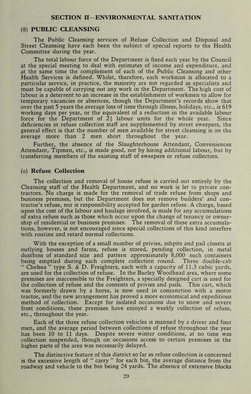 SECTION II—ENVIRONMENTAL SANITATION <8) PUBLIC CLEANSING The Public Cleansing services of Refuse Collection and Disposal and Street Cleansing have each been the subject of special reports to the Health Committee during the year. The total labour force of the Department is fixed each year by the Council at the special meeting to deal with estimates of income and expenditure, and at the same time the complement of each of the Public Cleansing and other Health Services is defined. Whilst, therefore, each workman is allocated to a particular service, in practice, the majority are not regarded as specialists and must be capable of carrying out any work in the Department. The high cost of labour is a deterrent to an increase in the establishment of workmen to allow for temporary vacancies or absences, though the Department's records show that over the past 5 years the average loss of time through illness, holidays, etc., is 619 working days per year, or the equivalent of a reduction in the available labour force for the Department of 2^ labour units for the whole year. Since deficiencies in refuse collection staff are supplemented by street sweepers, the general effect is that the number of men available for street cleansing is on the average more than 2 men short throughout the year. Further, the absence of the Slaughterhouse Attendant, Conveniences Attendant, Tipmen, etc., is made good, not by hiring additional labour, but by transferring members of the existing staff of sweepers or refuse collectors. (a) Refuse Collection The collection and removal of house refuse is carried out entirely by the Cleansing staff of the Health Department, and no work is let to private con- tractors. No charge is made for the removal of trade refuse from shops and business premises, but the Department does not remove builders' and con- tractor's refuse, nor is responsibility accepted for garden refuse. A charge, based upon the cost of the labour and haulage involved, is made for any accumulations of extra refuse such as those which occur upon the change of tenancy or owner- ship of residential or business premises. The removal of these extra accumula- tions, however, is not encouraged since special collections of this kind interfere with routine and retard normal collections. With the exception of a small number of privies, ashpits and pail closets at outlying houses and farms, refuse is stored, pending collection, in metal dustbins of standard size and pattern approximately 8,000 such containers being emptied during each complete collection round. Three double-cab “ Chelsea  type S. & D. Freighters, each with a capacity of 11.3 cubic yards, are used for the collection of refuse. In the Burley Woodhead area, where some premises are inaccessible to the Freighters, a specially designed cart is used for the collection of refuse and the contents of privies and pails. This cart, which was formerly drawn by a horse, is now used in conjunction with a motor tractor, and the new arrangement has proved a more economical and expeditious method of collection. Except for isolated occasions due to snow and severe frost conditions, these premises have enjoyed a weekly collection of refuse, etc., throughout the year. Each of the three refuse collection vehicles is manned by a driver and four men, and the average period between collections of refuse throughout the year has been 10 to 11 days. Despite severe winter conditions, at no time was collection suspended, though on occasions access to certain premises in the higher parts of the area was necessarily delayed. The distinctive feature of this district so far as refuse collection is concerned is the excessive length of “ carry  for each bin, the average distance from the roadway and vehicle to the bin being 24 yards. The absence of extensive blocks