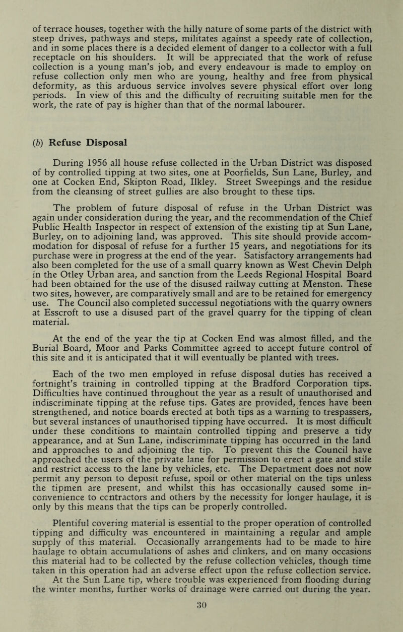 of terrace houses, together with the hilly nature of some parts of the district with steep drives, pathways and steps, militates against a speedy rate of collection, and in some places there is a decided element of danger to a collector with a full receptacle on his shoulders. It will be appreciated that the work of refuse collection is a young man's job, and every endeavour is made to employ on refuse collection only men who are young, healthy and free from physical deformity, as this arduous service involves severe physical effort over long periods. In view of this and the difficulty of recruiting suitable men for the work, the rate of pay is higher than that of the normal labourer. (b) Refuse Disposal During 1956 all house refuse collected in the Urban District was disposed of by controlled tipping at two sites, one at Poorfields, Sun Lane, Burley, and one at Cocken End, Skipton Road, Ilkley. Street Sweepings and the residue from the cleansing of street gullies are also brought to these tips. The problem of future disposal of refuse in the Urban District was again under consideration during the year, and the recommendation of the Chief Public Health Inspector in respect of extension of the existing tip at Sun Lane, Burley, on to adjoining land, was approved. This site should provide accom- modation for disposal of refuse for a further 15 years, and negotiations for its purchase were in progress at the end of the year. Satisfactory arrangements had also been completed for the use of a small quarry known as West Chevin Delph in the Otley Urban area, and sanction from the Leeds Regional Hospital Board had been obtained for the use of the disused railway cutting at Menston. These two sites, however, are comparatively small and are to be retained for emergency use. The Council also completed successul negotiations with the quarry owners at Esscroft to use a disused part of the gravel quarry for the tipping of clean material. At the end of the year the tip at Cocken End was almost filled, and the Burial Board, Moor and Parks Committee agreed to accept future control of this site and it is anticipated that it will eventually be planted with trees. Each of the two men employed in refuse disposal duties has received a fortnight's training in controlled tipping at the Bradford Corporation tips. Difficulties have continued throughout the year as a result of unauthorised and indiscriminate tipping at the refuse tips. Gates are provided, fences have been strengthened, and notice boards erected at both tips as a warning to trespassers, but several instances of unauthorised tipping have occurred. It is most difficult under these conditions to maintain controlled tipping and preserve a tidy appearance, and at Sun Lane, indiscriminate tipping has occurred in the land and approaches to and adjoining the tip. To prevent this the Council have approached the users of the private lane for permission to erect a gate and stile and restrict access to the lane by vehicles, etc. The Department does not now permit any person to deposit refuse, spoil or other material on the tips unless the tipmen are present, and whilst this has occasionally caused some in- convenience to contractors and others by the necessity for longer haulage, it is only by this means that the tips can be properly controlled. Plentiful covering material is essential to the proper operation of controlled tipping and difficulty was encountered in maintaining a regular and ample supply of this material. Occasionally arrangements had to be made to hire haulage to obtain accumulations of ashes and clinkers, and on many occasions this material had to be collected by the refuse collection vehicles, though time taken in this operation had an adverse effect upon the refuse collection service. At the Sun Lane tip, where trouble was experienced from flooding during the winter months, further works of drainage were carried out during the year.