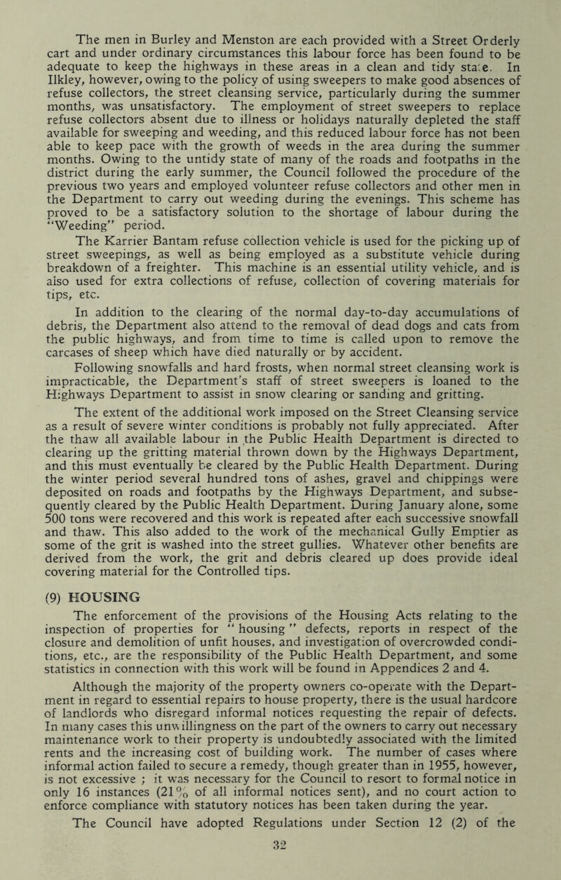 The men in Burley and Menston are each provided with a Street Orderly cart and under ordinary circumstances this labour force has been found to be adequate to keep the highways in these areas in a clean and tidy state. In Ilkley, however, owing to the policy of using sweepers to make good absences of refuse collectors, the street cleansing service, particularly during the summer months, was unsatisfactory. The employment of street sweepers to replace refuse collectors absent due to illness or holidays naturally depleted the staff available for sweeping and weeding, and this reduced labour force has not been able to keep pace with the growth of weeds in the area during the summer months. Owing to the untidy state of many of the roads and footpaths in the district during the early summer, the Council followed the procedure of the previous two years and employed volunteer refuse collectors and other men in the Department to carry out weeding during the evenings. This scheme has proved to be a satisfactory solution to the shortage of labour during the “Weeding period. The Karrier Bantam refuse collection vehicle is used for the picking up of street sweepings, as well as being employed as a substitute vehicle during breakdown of a freighter. This machine is an essential utility vehicle, and is also used for extra collections of refuse, collection of covering materials for tips, etc. In addition to the clearing of the normal day-to-day accumulations of debris, the Department also attend to the removal of dead dogs and cats from the public highways, and from time to time is called upon to remove the carcases of sheep which have died naturally or by accident. Following snowfalls and hard frosts, when normal street cleansing work is impracticable, the Department's staff of street sweepers is loaned to the Highways Department to assist in snow clearing or sanding and gritting. The extent of the additional work imposed on the Street Cleansing service as a result of severe winter conditions is probably not fully appreciated. After the thaw all available labour in the Public Health Department is directed to clearing up the gritting material thrown down by the Highways Department, and this must eventually be cleared by the Public Health Department. During the winter period several hundred tons of ashes, gravel and chippings were deposited on roads and footpaths by the Highways Department, and subse- quently cleared by the Public Health Department. During January alone, some 500 tons were recovered and this work is repeated after each successive snowfall and thaw. This also added to the work of the mechanical Gully Emptier as some of the grit is washed into the street gullies. Whatever other benefits are derived from the work, the grit and debris cleared up does provide ideal covering material for the Controlled tips. (9) HOUSING The enforcement of the provisions of the Housing Acts relating to the inspection of properties for “ housing ” defects, reports in respect of the closure and demolition of unfit houses, and investigation of overcrowded condi- tions, etc., are the responsibility of the Public Health Department, and some statistics in connection with this work will be found in Appendices 2 and 4. Although the majority of the property owners co-operate with the Depart- ment in regard to essential repairs to house property, there is the usual hardcore of landlords who disregard informal notices requesting the repair of defects. In many cases this unwillingness on the part of the owners to carry out necessary maintenance work to their property is undoubtedly associated with the limited rents and the increasing cost of building work. The number of cases where informal action failed to secure a remedy, though greater than in 1955, however, is not excessive ; it was necessary for the Council to resort to formal notice in only 16 instances (21% of all informal notices sent), and no court action to enforce compliance with statutory notices has been taken during the year.