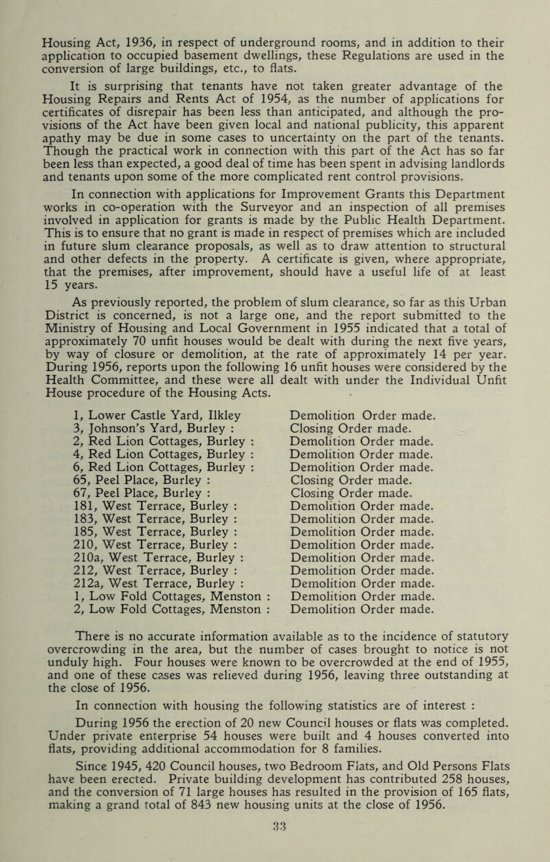Housing Act, 1936, in respect of underground rooms, and in addition to their application to occupied basement dwellings, these Regulations are used in the conversion of large buildings, etc., to flats. It is surprising that tenants have not taken greater advantage of the Housing Repairs and Rents Act of 1954, as the number of applications for certificates of disrepair has been less than anticipated, and although the pro- visions of the Act have been given local and national publicity, this apparent apathy may be due in some cases to uncertainty on the part of the tenants. Though the practical work in connection with this part of the Act has so far been less than expected, a good deal of time has been spent in advising landlords and tenants upon some of the more complicated rent control provisions. In connection with applications for Improvement Grants this Department works in co-operation with the Surveyor and an inspection of all premises involved in application for grants is made by the Public Health Department. This is to ensure that no grant is made in respect of premises which are included in future slum clearance proposals, as well as to draw attention to structural and other defects in the property. A certificate is given, where appropriate, that the premises, after improvement, should have a useful life of at least 15 years. As previously reported, the problem of slum clearance, so far as this Urban District is concerned, is not a large one, and the report submitted to the Ministry of Housing and Local Government in 1955 indicated that a total of approximately 70 unfit houses would be dealt with during the next five years, by way of closure or demolition, at the rate of approximately 14 per year. During 1956, reports upon the following 16 unfit houses were considered by the Health Committee, and these were all dealt with under the Individual Unfit House procedure of the Housing Acts. 1, Lower Castle Yard, Ilkley 3, Johnson's Yard, Burley : 2, Red Lion Cottages, Burley : 4, Red Lion Cottages, Burley : 6, Red Lion Cottages, Burley : 65, Peel Place, Burley : 67, Peel Place, Burley : 181, West Terrace, Burley : 183, West Terrace, Burley : 185, West Terrace, Burley : 210, West Terrace, Burley : 210a, West Terrace, Burley : 212, West Terrace, Burley : 212a, West Terrace, Burley : 1, Low Fold Cottages, Menston : 2, Low Fold Cottages, Menston : Demolition Order made. Closing Order made. Demolition Order made. Demolition Order made. Demolition Order made. Closing Order made. Closing Order made. Demolition Order made. Demolition Order made. Demolition Order made. Demolition Order made. Demolition Order made. Demolition Order made. Demolition Order made. Demolition Order made. Demolition Order made. There is no accurate information available as to the incidence of statutory overcrowding in the area, but the number of cases brought to notice is not unduly high. Four houses were known to be overcrowded at the end of 1955, and one of these cases was relieved during 1956, leaving three outstanding at the close of 1956. In connection with housing the following statistics are of interest : During 1956 the erection of 20 new Council houses or flats was completed. Under private enterprise 54 houses were built and 4 houses converted into flats, providing additional accommodation for 8 families. Since 1945, 420 Council houses, two Bedroom Flats, and Old Persons Flats have been erected. Private building development has contributed 258 houses, and the conversion of 71 large houses has resulted in the provision of 165 flats, making a grand total of 843 new housing units at the close of 1956.