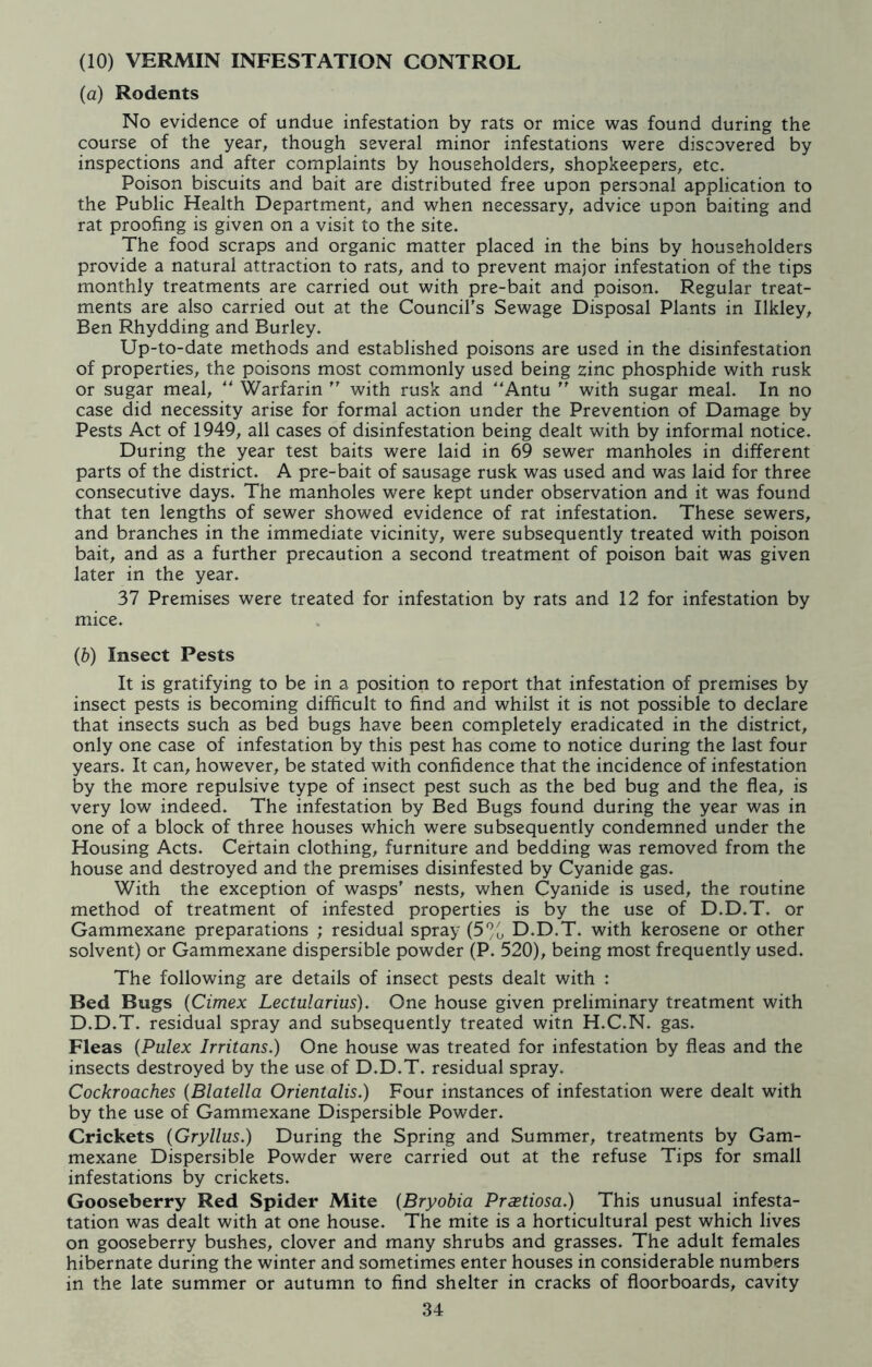 (10) VERMIN INFESTATION CONTROL (a) Rodents No evidence of undue infestation by rats or mice was found during the course of the year, though several minor infestations were discovered by inspections and after complaints by householders, shopkeepers, etc. Poison biscuits and bait are distributed free upon personal application to the Public Health Department, and when necessary, advice upon baiting and rat proofing is given on a visit to the site. The food scraps and organic matter placed in the bins by householders provide a natural attraction to rats, and to prevent major infestation of the tips monthly treatments are carried out with pre-bait and poison. Regular treat- ments are also carried out at the Council's Sewage Disposal Plants in Ilkley, Ben Rhydding and Burley. Up-to-date methods and established poisons are used in the disinfestation of properties, the poisons most commonly used being zinc phosphide with rusk or sugar meal, “ Warfarin  with rusk and “Amu  with sugar meal. In no case did necessity arise for formal action under the Prevention of Damage by Pests Act of 1949, all cases of disinfestation being dealt with by informal notice. During the year test baits were laid in 69 sewer manholes in different parts of the district. A pre-bait of sausage rusk was used and was laid for three consecutive days. The manholes were kept under observation and it was found that ten lengths of sewer showed evidence of rat infestation. These sewers, and branches in the immediate vicinity, were subsequently treated with poison bait, and as a further precaution a second treatment of poison bait was given later in the year. 37 Premises were treated for infestation by rats and 12 for infestation by mice. (b) Insect Pests It is gratifying to be in a position to report that infestation of premises by insect pests is becoming difficult to find and whilst it is not possible to declare that insects such as bed bugs have been completely eradicated in the district, only one case of infestation by this pest has come to notice during the last four years. It can, however, be stated with confidence that the incidence of infestation by the more repulsive type of insect pest such as the bed bug and the flea, is very low indeed. The infestation by Bed Bugs found during the year was in one of a block of three houses which were subsequently condemned under the Housing Acts. Certain clothing, furniture and bedding was removed from the house and destroyed and the premises disinfested by Cyanide gas. With the exception of wasps' nests, when Cyanide is used, the routine method of treatment of infested properties is by the use of D.D.T. or Gammexane preparations ; residual spray (5% D.D.T. with kerosene or other solvent) or Gammexane dispersible powder (P. 520), being most frequently used. The following are details of insect pests dealt with : Bed Bugs (Cimex Lectularius). One house given preliminary treatment with D.D.T. residual spray and subsequently treated witn H.C.N. gas. Fleas (Pulex Irritans.) One house was treated for infestation by fleas and the insects destroyed by the use of D.D.T. residual spray. Cockroaches (Blatella Orientalis.) Four instances of infestation were dealt with by the use of Gammexane Dispersible Powder. Crickets (Gryllus.) During the Spring and Summer, treatments by Gam- mexane Dispersible Powder were carried out at the refuse Tips for small infestations by crickets. Gooseberry Red Spider Mite (Bryobia Praetiosa.) This unusual infesta- tation was dealt with at one house. The mite is a horticultural pest which lives on gooseberry bushes, clover and many shrubs and grasses. The adult females hibernate during the winter and sometimes enter houses in considerable numbers in the late summer or autumn to find shelter in cracks of floorboards, cavity