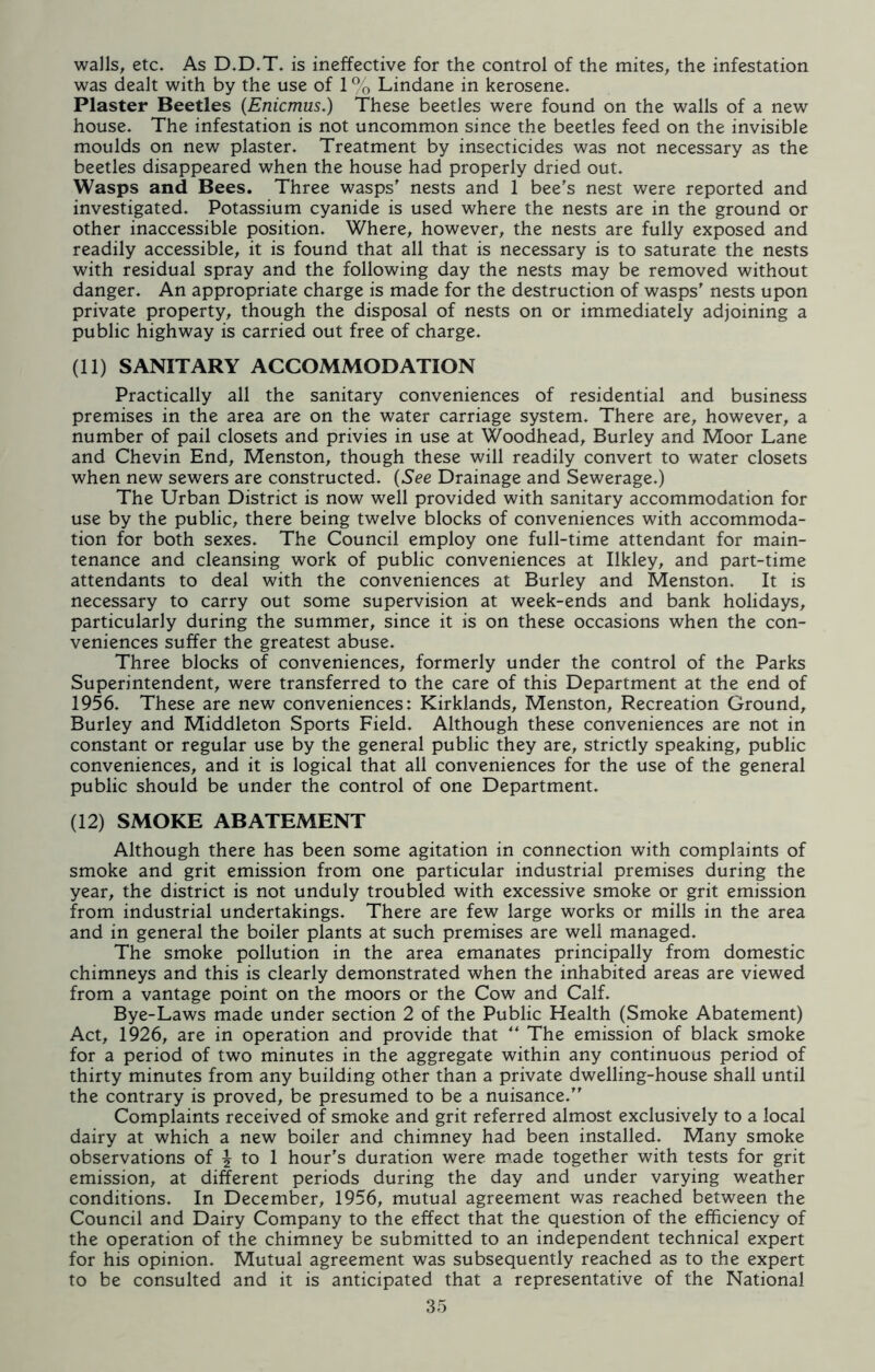 walls, etc. As D.D.T. is ineffective for the control of the mites, the infestation was dealt with by the use of 1 % Lindane in kerosene. Plaster Beetles (Enicmus.) These beetles were found on the walls of a new house. The infestation is not uncommon since the beetles feed on the invisible moulds on new plaster. Treatment by insecticides was not necessary as the beetles disappeared when the house had properly dried out. Wasps and Bees. Three wasps' nests and 1 bee's nest were reported and investigated. Potassium cyanide is used where the nests are in the ground or other inaccessible position. Where, however, the nests are fully exposed and readily accessible, it is found that all that is necessary is to saturate the nests with residual spray and the following day the nests may be removed without danger. An appropriate charge is made for the destruction of wasps' nests upon private property, though the disposal of nests on or immediately adjoining a public highway is carried out free of charge. (11) SANITARY ACCOMMODATION Practically all the sanitary conveniences of residential and business premises in the area are on the water carriage system. There are, however, a number of pail closets and privies in use at Woodhead, Burley and Moor Lane and Chevin End, Menston, though these will readily convert to water closets when new sewers are constructed. (See Drainage and Sewerage.) The Urban District is now well provided with sanitary accommodation for use by the public, there being twelve blocks of conveniences with accommoda- tion for both sexes. The Council employ one full-time attendant for main- tenance and cleansing work of public conveniences at Ilkley, and part-time attendants to deal with the conveniences at Burley and Menston. It is necessary to carry out some supervision at week-ends and bank holidays, particularly during the summer, since it is on these occasions when the con- veniences suffer the greatest abuse. Three blocks of conveniences, formerly under the control of the Parks Superintendent, were transferred to the care of this Department at the end of 1956. These are new conveniences: Kirklands, Menston, Recreation Ground, Burley and Middleton Sports Field. Although these conveniences are not in constant or regular use by the general public they are, strictly speaking, public conveniences, and it is logical that all conveniences for the use of the general public should be under the control of one Department. (12) SMOKE ABATEMENT Although there has been some agitation in connection with complaints of smoke and grit emission from one particular industrial premises during the year, the district is not unduly troubled with excessive smoke or grit emission from industrial undertakings. There are few large works or mills in the area and in general the boiler plants at such premises are well managed. The smoke pollution in the area emanates principally from domestic chimneys and this is clearly demonstrated when the inhabited areas are viewed from a vantage point on the moors or the Cow and Calf. Bye-Laws made under section 2 of the Public Health (Smoke Abatement) Act, 1926, are in operation and provide that ** The emission of black smoke for a period of two minutes in the aggregate within any continuous period of thirty minutes from any building other than a private dwelling-house shall until the contrary is proved, be presumed to be a nuisance. Complaints received of smoke and grit referred almost exclusively to a local dairy at which a new boiler and chimney had been installed. Many smoke observations of \ to 1 hour's duration were made together with tests for grit emission, at different periods during the day and under varying weather conditions. In December, 1956, mutual agreement was reached between the Council and Dairy Company to the effect that the question of the efficiency of the operation of the chimney be submitted to an independent technical expert for his opinion. Mutual agreement was subsequently reached as to the expert to be consulted and it is anticipated that a representative of the National