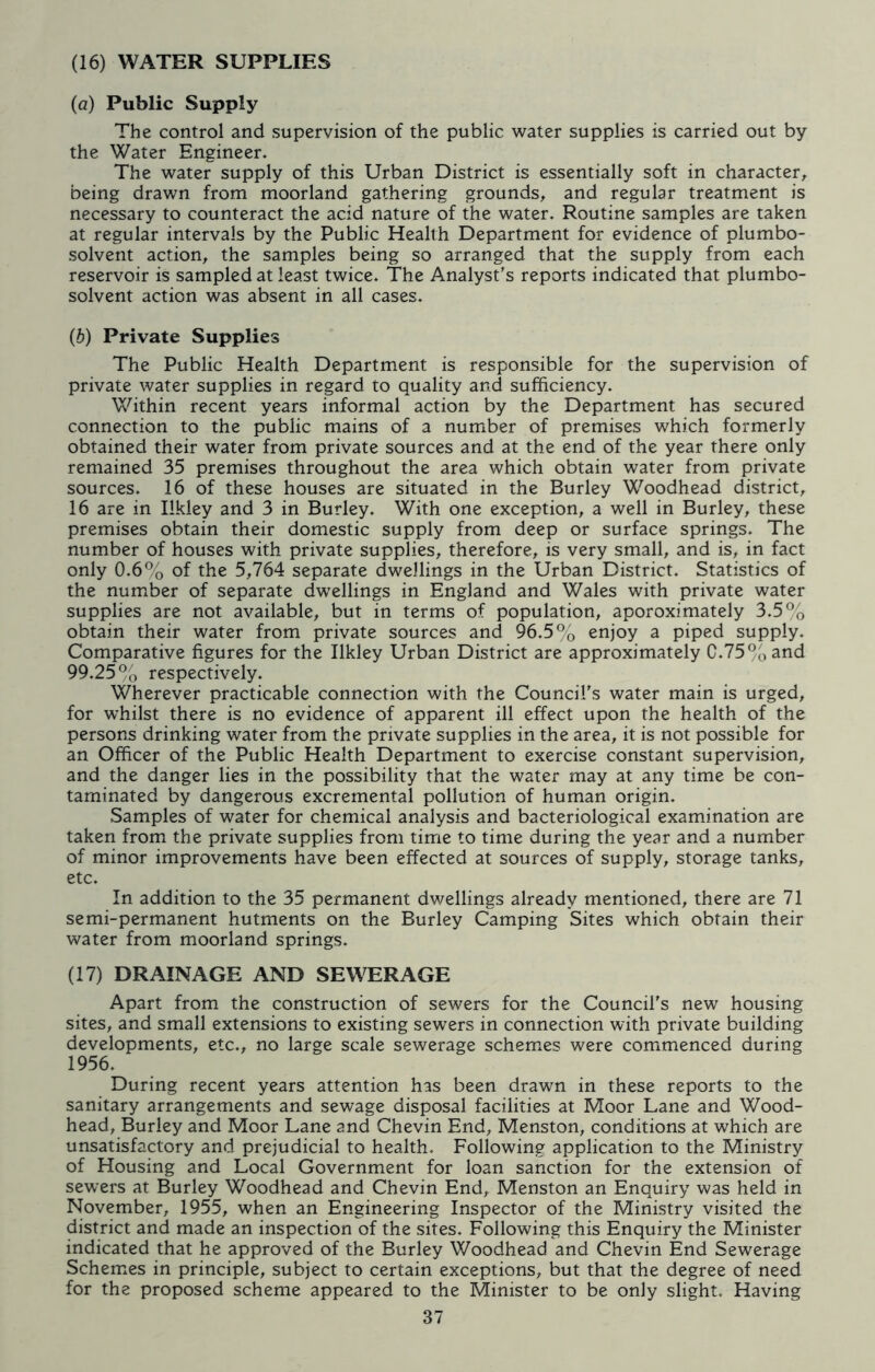 (16) WATER SUPPLIES (a) Public Supply The control and supervision of the public water supplies is carried out by the Water Engineer. The water supply of this Urban District is essentially soft in character, being drawn from moorland gathering grounds, and regular treatment is necessary to counteract the acid nature of the water. Routine samples are taken at regular intervals by the Public Health Department for evidence of plumbo- solvent action, the samples being so arranged that the supply from each reservoir is sampled at least twice. The Analyst's reports indicated that plumbo- solvent action was absent in all cases. (b) Private Supplies The Public Health Department is responsible for the supervision of private water supplies in regard to quality and sufficiency. Within recent years informal action by the Department has secured connection to the public mains of a number of premises which formerly obtained their water from private sources and at the end of the year there only remained 35 premises throughout the area which obtain water from private sources. 16 of these houses are situated in the Burley Woodhead district, 16 are in Ilkley and 3 in Burley. With one exception, a well in Burley, these premises obtain their domestic supply from deep or surface springs. The number of houses with private supplies, therefore, is very small, and is, in fact only 0.6% of the 5,764 separate dwellings in the Urban District. Statistics of the number of separate dwellings in England and Wales with private water supplies are not available, but in terms of population, aporoximately 3.5% obtain their water from private sources and 96.5% enjoy a piped supply. Comparative figures for the Ilkley Urban District are approximately C.75%and 99.25% respectively. Wherever practicable connection with the Council's water main is urged, for whilst there is no evidence of apparent ill effect upon the health of the persons drinking water from the private supplies in the area, it is not possible for an Officer of the Public Health Department to exercise constant supervision, and the danger lies in the possibility that the water may at any time be con- taminated by dangerous excremental pollution of human origin. Samples of water for chemical analysis and bacteriological examination are taken from the private supplies from time to time during the year and a number of minor improvements have been effected at sources of supply, storage tanks, etc. In addition to the 35 permanent dwellings already mentioned, there are 71 semi-permanent hutments on the Burley Camping Sites which obtain their water from moorland springs. (17) DRAINAGE AND SEWERAGE Apart from the construction of sewers for the Council's new housing sites, and small extensions to existing sewers in connection with private building developments, etc., no large scale sewerage schemes were commenced during 1956. During recent years attention has been drawn in these reports to the sanitary arrangements and sewage disposal facilities at Moor Lane and Wood- head, Burley and Moor Lane and Chevin End, Menston, conditions at which are unsatisfactory and prejudicial to health. Following application to the Ministry of Housing and Local Government for loan sanction for the extension of sewers at Burley Woodhead and Chevin End, Menston an Enquiry was held in November, 1955, when an Engineering Inspector of the Ministry visited the district and made an inspection of the sites. Following this Enquiry the Minister indicated that he approved of the Burley Woodhead and Chevin End Sewerage Schemes in principle, subject to certain exceptions, but that the degree of need for the proposed scheme appeared to the Minister to be only slight. Having