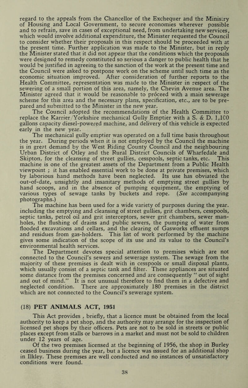 regard to the appeals from the Chancellor of the Exchequer and the Ministry of Housing and Local Government, to secure economies wherever possible and to refrain, save in cases of exceptional need, from undertaking new services, which would involve additional expenditure, the Minister requested the Council to consider whether their proposals in this respect should be proceeded with at the present time. Further application was made to the Minister, but in reply the Minister stated that it did not appear that the conditions which the proposals were designed to remedy constituted so serious a danger to public health that he would be justified in agreeing to the sanction of the work at the present time and the Council were asked to postpone work on the scheme until such time as the economic situation improved. After consideration of further reports to the Health Committee, representation was made to the Minister in respect of the sewering of a small portion of this area, namely, the Chevin Avenue area. The Minister agreed that it would be reasonable to proceed with a main sewerage scheme for this area and the necessary plans, specification, etc., are to be pre- pared and submitted to the Minister in the new year. The Council adopted the recommendations of the Health Committee to replace the Karrier/Yorkshire mechanical Gully Emptier with a S. & D. 1,1C0 gallons capacity diesel-powered machine, and delivery of this vehicle is expected early in the new year. The mechanical gully emptier was operated on a full time basis throughout the year. During periods when it is not employed by the Council the machine is in great demand by the West Riding County Council and the neighbouring Urban District of Otley and the Rural District Councils of Wharfedale and Skipton, for the cleansing of street gullies, cesspools, septic tanks, etc. This machine is one of the greatest assets of the Department from a Public Health viewpoint ; it has enabled essential work to be done at private premises, which by laborious hand methods have been neglected. Its use has obviated the out-of-date, unsightly and insanitary methods of emptying street gullies by hand scoops, and in the absence of pumping equipment, the emptying of various types of sewage tanks by buckets and rope. (See accompanying photographs.) The machine has been used for a wide variety of purposes during the year, including the emptying and cleansing of street gullies, grit chambers, cesspools, septic tanks, petrol oil and grit interceptors, sewer grit chambers, sewer man- holes, the flushing of drains and public sewers, the pumping of water from flooded excavations and cellars, and the clearing of Gasworks effluent sumps and residues from gas-holders. This list of work performed by the machine gives some indication of the scope of its use and its value to the Council's environmental health services. The Department devotes special attention to premises which are not connected to the Council's sewers and sewerage system. The sewage from the majority of these premises is dealt with in cesspools or small disposal plants, which usually consist of a septic tank and filter. These appliances are situated some distance from the premises concerned and are consequently “ out of sight and out of mind.” It is not unusual therefore to find them in a defective and neglected condition. There are approximately 180 premises in the district which are not connected to the Council's sewerage system. (18) PET ANIMALS ACT, 1951 This Act provides , briefly, that a licence must be obtained from the local authority to keep a pet shop, and the authority may arrange for the inspection of licensed pet shops by their officers. Pets are not to be sold in streets or public places except from stalls or barrows in a market and must not be sold to children under 12 years of age. Of the two premises licensed at the beginning of 1956, the shop in Burley ceased business during the year, but a licence was issued for an additional shop in Ilkley. These premises are well conducted and no instances of unsatisfactory conditions were found.