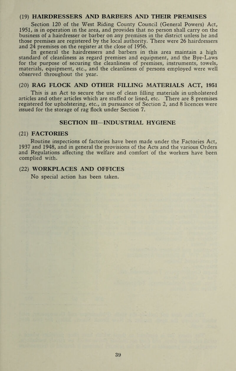 (19) HAIRDRESSERS AND BARBERS AND THEIR PREMISES Section 120 of the West Riding County Council (General Powers) Act, 1951, is in operation in the area, and provides that no person shall carry on the business of a hairdresser or barber on any premises in the district unless he and those premises are registered by the local authority. There were 26 hairdressers and 24 premises on the register at the close of 1956. In general the hairdressers and barbers in this area maintain a high standard of cleanliness as regard premises and equipment, and the Bye-Laws for the purpose of securing the cleanliness of premises, instruments, towels, materials, equipment, etc., and the cleanliness of persons employed were well observed throughout the year. (20) RAG FLOCK AND OTHER FILLING MATERIALS ACT, 1951 This is an Act to secure the use of clean filling materials in upholstered articles and other articles which are stuffed or lined, etc. There are 8 premises registered for upholstering, etc., in pursuance of Section 2, and 8 licences were issued for the storage of rag flock under Section 7. SECTION III—INDUSTRIAL HYGIENE (21) FACTORIES Routine inspections of factories have been made under the Factories Act, 1937 and 1948, and in general the provisions of the Acts and the various Orders and Regulations affecting the welfare and comfort of the workers have been complied with. (22) WORKPLACES AND OFFICES No special action has been taken.