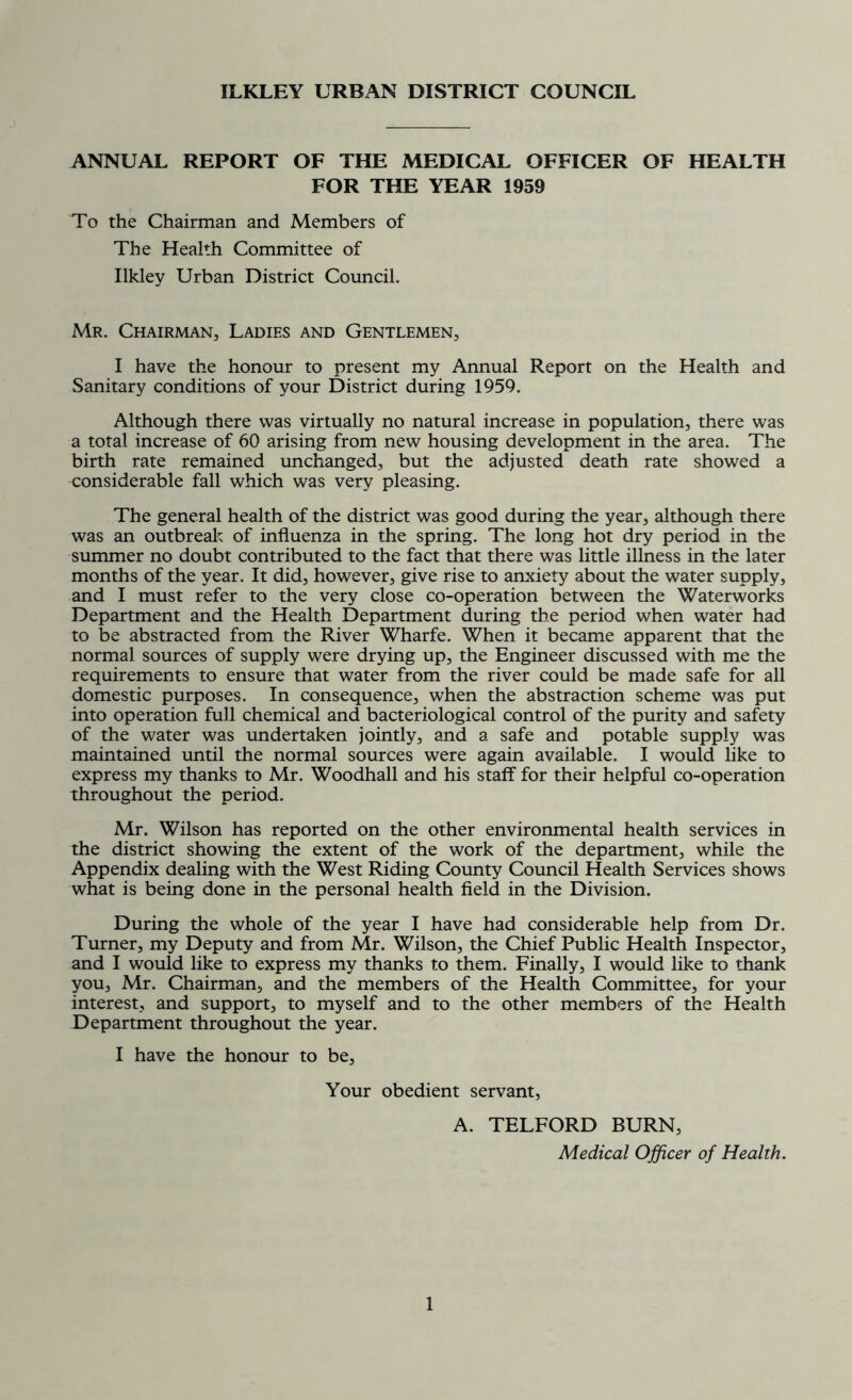 ILKLEY URBAN DISTRICT COUNCIL ANNUAL REPORT OF THE MEDICAL OFFICER OF HEALTH FOR THE YEAR 1959 To the Chairman and Members of The Health Committee of Ilkley Urban District Council. Mr. Chairman, Ladies and Gentlemen, I have the honour to present my Annual Report on the Health and Sanitary conditions of your District during 1959. Although there was virtually no natural increase in population, there was a total increase of 60 arising from new housing development in the area. The birth rate remained unchanged, but the adjusted death rate showed a considerable fall which was very pleasing. The general health of the district was good during the year, although there was an outbreak of influenza in the spring. The long hot dry period in the summer no doubt contributed to the fact that there was little illness in the later months of the year. It did, however, give rise to anxiety about the water supply, and I must refer to the very close co-operation between the Waterworks Department and the Health Department during the period when water had to be abstracted from the River Wharfe. When it became apparent that the normal sources of supply were drying up, the Engineer discussed with me the requirements to ensure that water from the river could be made safe for all domestic purposes. In consequence, when the abstraction scheme was put into operation full chemical and bacteriological control of the purity and safety of the water was undertaken jointly, and a safe and potable supply was maintained until the normal sources were again available. I would like to express my thanks to Mr. Woodhall and his staff for their helpful co-operation throughout the period. Mr. Wilson has reported on the other environmental health services in the district showing the extent of the work of the department, while the Appendix dealing with the West Riding County Council Health Services shows what is being done in the personal health field in the Division. During the whole of the year I have had considerable help from Dr. Turner, my Deputy and from Mr. Wilson, the Chief Public Health Inspector, and I would like to express my thanks to them. Finally, I would like to thank you, Mr. Chairman, and the members of the Health Committee, for your interest, and support, to myself and to the other members of the Health Department throughout the year. I have the honour to be, Your obedient servant, A. TELFORD BURN, Medical Officer of Health.