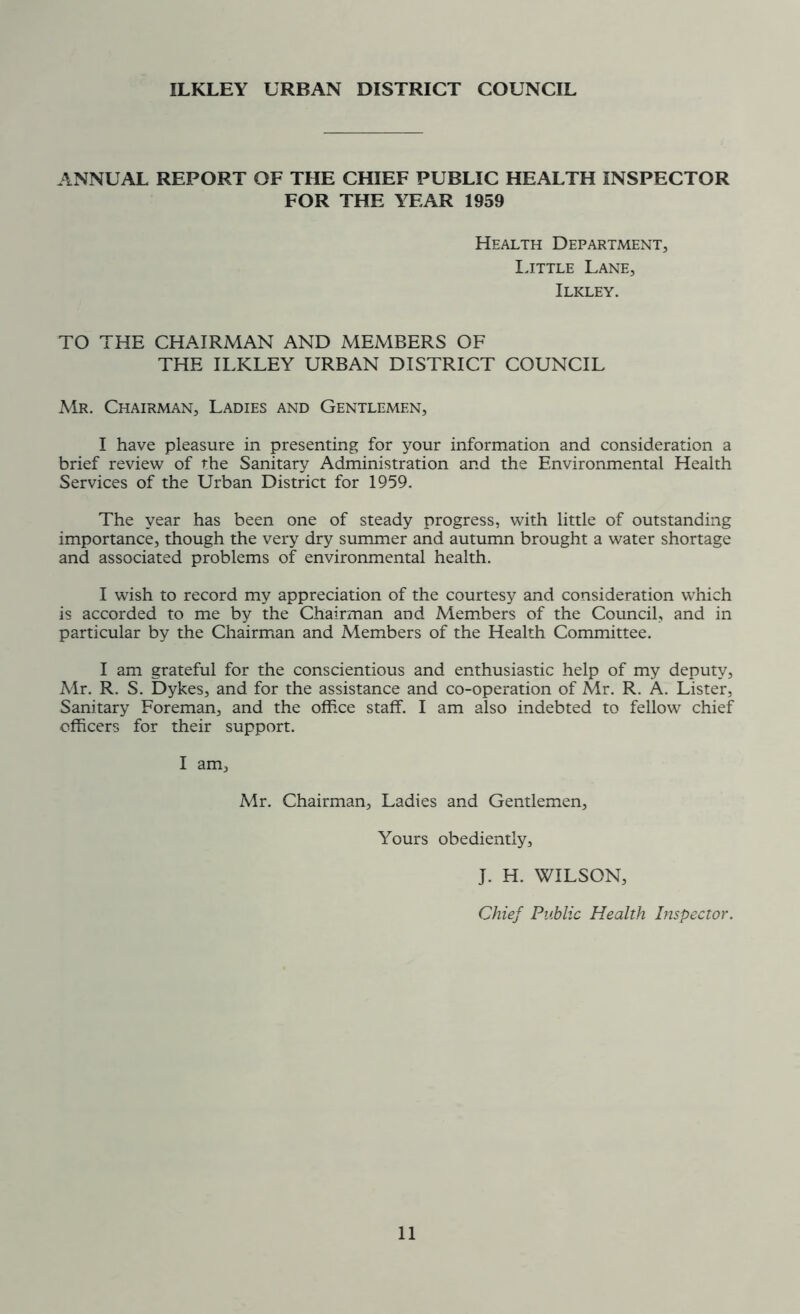 ILKLEY URBAN DISTRICT COUNCIL ANNUAL REPORT OF THE CHIEF PUBLIC HEALTH INSPECTOR FOR THE YEAR 1959 Health Department, Little Lane, Ilkley. TO THE CHAIRMAN AND MEMBERS OF THE ILKLEY URBAN DISTRICT COUNCIL Mr. Chairman, Ladies and Gentlemen, I have pleasure in presenting for your information and consideration a brief review of the Sanitary Administration and the Environmental Health Services of the Urban District for 1959. The year has been one of steady progress, with little of outstanding importance, though the very dry summer and autumn brought a water shortage and associated problems of environmental health. I wish to record my appreciation of the courtesy and consideration which is accorded to me by the Chairman and Members of the Council, and in particular by the Chairman and Members of the Health Committee. I am grateful for the conscientious and enthusiastic help of my deputy, Mr. R. S. Dykes, and for the assistance and co-operation of Mr. R. A. Lister, Sanitary Foreman, and the office staff. I am also indebted to fellow chief officers for their support. I am. Mr. Chairman, Ladies and Gentlemen, Yours obediently, J. H. WILSON, Chief Public Health Inspector.