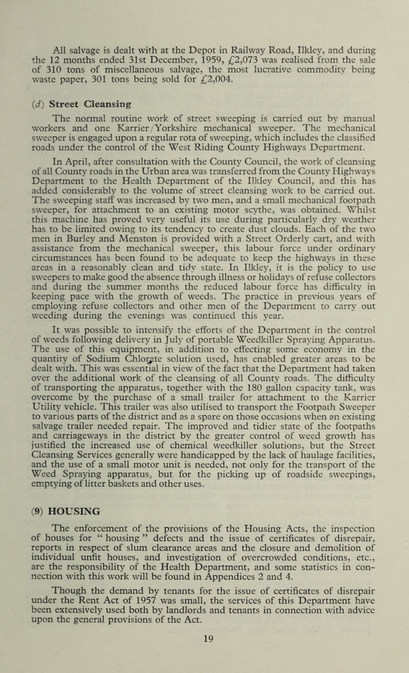 All salvage is dealt with at the Depot in Railway Road, Ilklev, and during the 12 months ended 31st December, 1959, £2,073 was realised from the sale of 310 tons of miscellaneous salvage, the most lucrative commodity being waste paper, 301 tons being sold for £2,004. (d) Street Cleansing The normal routine work of street sweeping is carried out by manual workers and one Karrier/Yorkshire mechanical sweeper. The mechanical sweeper is engaged upon a regular rota of sweeping, which includes the classified roads under the control of the West Riding County Highways Department. In April, after consultation with the County Council, the work of cleansing of all County roads in the Urban area was transferred from the County Highways Department to the Health Department of the Ilkley Council, and this has added considerably to the volume of street cleansing work to be carried out. The sweeping staff was increased by two men, and a small mechanical footpath sweeper, for attachment to an existing motor scythe, was obtained. Whilst this machine has proved very useful its use during particularly dry weather has to be limited owing to its tendency to create dust clouds. Each of the two men in Burley and Menston is provided with a Street Orderly cart, and with assistance from the mechanical sweeper, this labour force under ordinary circumstances has been found to be adequate to keep the highways in these areas in a reasonably clean and tidy state. In Ilkley, it is the policy to use sweepers to make good the absence through illness or holidays of refuse collectors and during the summer months the reduced labour force has difficulty in keeping pace with the growth of weeds. The practice in previous years of employing refuse collectors and other men of the Department to carry out weeding during the evenings was continued this year. It was possible to intensify the efforts of the Department in the control of weeds following delivery in July of portable Weedkiller Spraying Apparatus. The use of this equipment, in addition to effecting some economy in the quantity of Sodium Chlorate solution used, has enabled greater areas to be dealt with. This was essential in view of the fact that the Department had taken over the additional work of the cleansing of all County roads. The difficulty of transporting the apparatus, together with the 180 gallon capacity tank, was overcome by the purchase of a small trailer for attachment to the Karrier Utility vehicle. This trailer was also utilised to transport the Footpath Sweeper to various parts of the district and as a spare on those occasions when an existing salvage trailer needed repair. The improved and tidier state of the footpaths and carriageways in the district by the greater control of weed growth has justified the increased use of chemical weedkiller solutions, but the Street Cleansing Services generally were handicapped by the lack of haulage facilities, and the use of a small motor unit is needed, not only for the transport of the Weed Spraying apparatus, but for the picking up of roadside sweepings, emptying of litter baskets and other uses. (9) HOUSING The enforcement of the provisions of the Housing Acts, the inspection of houses for “ housing ” defects and the issue of certificates of disrepair, reports in respect of slum clearance areas and the closure and demolition of individual unfit houses, and investigation of overcrowded conditions, etc., are the responsibility of the Health Department, and some statistics in con- nection with this work will be found in Appendices 2 and 4. Though the demand by tenants for the issue of certificates of disrepair under the Rent Act of 1957 was small, the services of this Department have been extensively used both by landlords and tenants in connection with advice upon the general provisions of the Act.